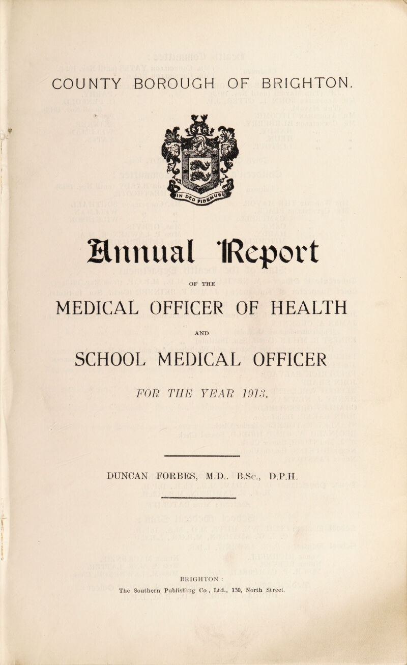 COUNTY BOROUGH OF BRIGHTON. & Bnnual IRcport OF THE MEDICAL OFFICER OF HEALTH AND SCHOOL MEDICAL OFFICER FOR THE YEAR IMS. DUNCAN FORBES, M.D.. B.Sc., D.P.H. BRIGHTON : The Southern Publishing Co., Ltd., 130, North Street.