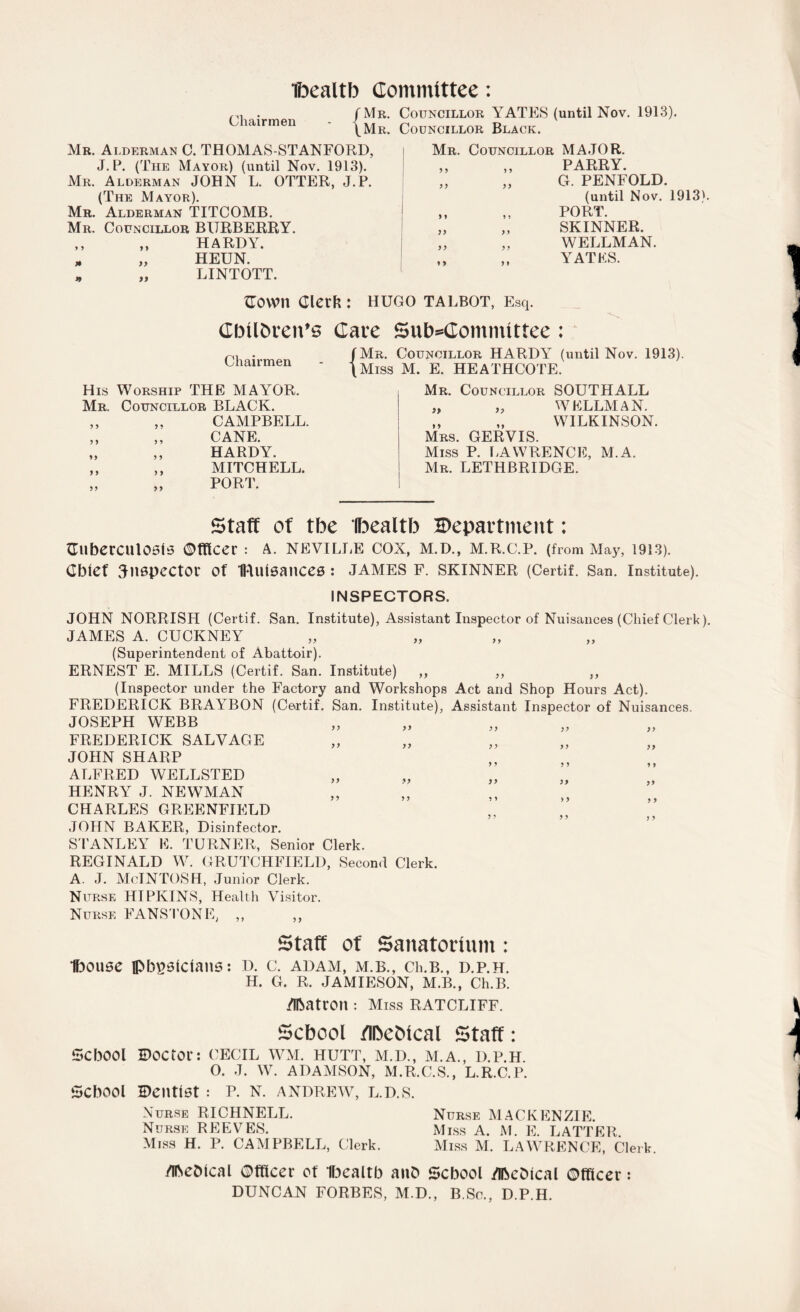 Ibealtb Committee: Chairmen Mr. Councillor YATES (until Nov. 1913). Mr. Councillor Black. Mr. Alderman C. THOMAS-STANFORD, J.P. (The Mayor) (until Nov. 1913). Mr. Alderman JOHN L. OTTER, J.P. (The Mayor). Mr. Alderman TITCOMB. Mr. Councillor BURBERRY. ,, ,, HARDY. - „ HEUN. * „ LINTOTT. Mr. Councillor MAJOR. y y i y yy yy y y y y yy yy yy yy y) y y PARRY. G. PENFOLD. (until Nov. 1913). PORT. SKINNER. WELLMAN. YATES. OOWlt Clerk : HUGO TALBOT, Esq. Cbtlbven’s Chairmen His Worship THE MAYOR. Mr. y y yy Councillor BLACK. ,. CAMPBELL. „ CANE. ,, HARDY. ,, MITCHELL. „ PORT. Cate Subcommittee: /Mr. Councillor HARDY (until Nov. 1913). \Miss M. E. HEATHCOTE. Mr. Councillor SOUTHALL „ „ WELLMAN. „ „ WILKINSON. Mrs. GERVIS. Miss P. LAWRENCE, M.A. Mr. LETHBRIDGE. Staff of tbe 'Ibealtb department: OtlberCUlOSlS Officer : A. NEVILLE COX, M.D., M.R.C.P. (from May, 1913). Chief inspector Of ftUllSanceS : JAMES F. SKINNER (Certif. San. Institute). INSPECTORS. JOHN NORRISH (Certif. San. Institute), Assistant Inspector of Nuisances (Chief Clerk). JAMES A. CUCKNEY (Superintendent of Abattoir). ERNEST E. MILLS (Certif. San. Institute) ,, ,, ,, (Inspector under the Factory and Workshops Act and Shop Hours Act). FREDERICK BRAYBON (Certif. San. Institute), Assistant Inspector of Nuisances. JOSEPH WEBB yy yy FREDERICK SALVAGE JOHN SHARP ALFRED WELLSTED HENRY J. NEWMAN CHARLES GREENFIELD JOLIN BAKER, Disinfector. STANLEY E. TURNER, Senior Clerk. REGINALD W. CRUTCHFIELD, Second Clerk. A. J. McINTOSH, Junior Clerk. Nurse HIPKINS, Health Visitor. Nurse FANS I ONE; „ yy yy Staff of Sanatorium : Ibouse physicians: d. c. adam, m.b., Ch.B., d.p.h. H. G. R. JAMIESON, M.B., Ch.B. /Ibatron : Miss RATCLIFF. School flbebical Staff: School doctor: CECIL WM. HUTT, M.D., M.A., D.P.H. 0. J. W. ADAMSON, M.R.C.S., L.R.C.P. School Dentist: p. n. Andrew, l.d.s. Nurse RICHNELL. Nurse MACKENZIE. Nurse REEVES. Miss A. M. E. LATTER. Miss H. P. CAMPBELL, Clerk. Miss M. LAWRENCE, Clerk. /ibeblcal Officer of Ibealtb anO School ZlhcOical Officer: DUNCAN FORBES, M.D., B.Sc., D.P.H.