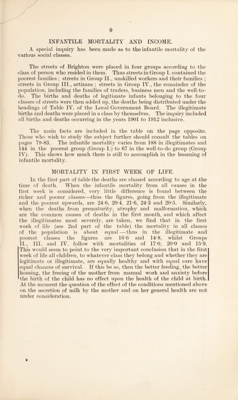 INFANTILE MORTALITY AND INCOME. A special inquiry has been made as to the infantile mortality of the various social classes. The streets of Brighton were placed in four groups according to the class of person who resided in them. Thus streets in Group I. contained the poorest families ; streets in Group II., unskilled workers and their families ; streets in Group III., artizans ; streets in Group IV., the remainder of the population, including the families of traders, business men and the well-to- do. The births and deaths of legitimate infants belonging to the four classes of streets were then added up, the deaths being distributed under the headings of Table IV, of the Local Government Board. The illegitimate births and deaths were placed in a class by themselves. The inquiry included all births and deaths occurring in the years 1901 to 1912 inclusive. The main facts are included in the table on the page opposite. Those who wish to study the subject further should consult the tables on pages 79-83. The infantile mortality varies from 188 in illegitimates and 144 in the poorest group (Group I.) to 67 in the well-to-do group (Group IV). This shows how much there is still to accomplish in the lessening of infantile mortality. MORTALITY IN FIRST WEEK OF LIFE. In the first part of table the deaths are classed according to age at the time of death. When the infantile mortality from all causes in the first week is considered, very little difference is found between the richer and poorer .classes—thus the figures, going from the illegitimate and the poorest upwards, are 24-6, 204, 2L6, 24*3 and 20*5. Similarly, when the deaths from prematurity, atrophy and malformation, which are the common causes of deaths in the first month, and which affect the illegitimates most severely, are taken, we find that in the first week of life (see 2nd part of the table) the mortality in all classes of the population is about equal — thus in the illegitimate and poorest classes the figures are 16*6 and 14’8, whilst Groups II., III. and IV. follow with mortalities of 17*0, 200 and 159. This would seem to point to the very important conclusion that in the first week of life all children, to whatever class they belong and whether they are legitimate or illegitimate, are equally healthy and with equal care have equal chances of survival. If this be so, then the better feeding, the better housing, the freeing of the mother from manual work and anxiety before the birth of the child has no effect upon the health of the child at birth. At the moment the question of the effect of the conditions mentioned above on the secretion of milk by the mother and on her general health are not under consideration. B