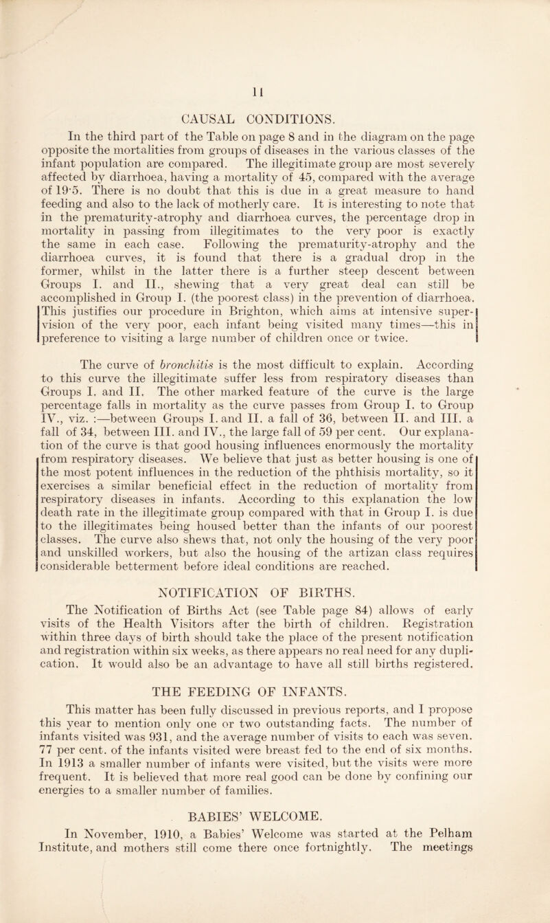 CAUSAL CONDITIONS. In the third part of the Table on page 8 and in the diagram on the page opposite the mortalities from groups of diseases in the various classes of the infant population are compared. The illegitimate group are most severely affected by diarrhoea, having a mortality of 45, compared with the average of 19'5. There is no doubt that this is due in a great measure to hand feeding and also to the lack of motherly care. It is interesting to note that in the prematurity-atrophy and diarrhoea curves, the percentage drop in mortality in passing from illegitimates to the very poor is exactly the same in each case. Following the prematurity-atrophy and the diarrhoea curves, it is found that there is a gradual drop in the former, whilst in the latter there is a further steep descent between Groups I. and II., shewing that a very great deal can still be accomplished in Group I. (the poorest class) in the prevention of diarrhoea. This justifies our procedure in Brighton, which aims at intensive super- vision of the very poor, each infant being visited many times—this in preference to visiting a large number of children once or twice. S The curve of bronchitis is the most difficult to explain. According to this curve the illegitimate suffer less from respiratory diseases than Groups I. and II. The other marked feature of the curve is the large percentage falls in mortality as the curve passes from Group I. to Group IV., viz. :—between Groups I. and II, a fall of 36, between II. and III, a fall of 34, between III. and IV., the large fall of 59 per cent. Our explana- tion of the curve is that good housing influences enormously the mortality from respiratory diseases. We believe that just as better housing is one of the most potent influences in the reduction of the phthisis mortality, so it exercises a similar beneficial effect in the reduction of mortality from respiratory diseases in infants. According to this explanation the low death rate in the illegitimate group compared with that in Group I. is due to the illegitimates being housed better than the infants of our poorest classes. The curve also shews that, not only the housing of the very poor and unskilled workers, but also the housing of the artizan class requires considerable betterment before ideal conditions are reached. NOTIFICATION OF BIRTHS. The Notification of Births Act (see Table page 84) allows of early visits of the Health Visitors after the birth of children. Registration within three days of birth should take the place of the present notification and registration within six weeks, as there appears no real need for any dupli- cation. It would also be an advantage to have all still births registered. THE FEEDING OF INFANTS. This matter has been fully discussed in previous reports, and I propose this year to mention only one or two outstanding facts. The number of infants visited was 931, and the average number of visits to each was seven. 77 per cent, of the infants visited were breast fed to the end of six months. In 1913 a smaller number of infants were visited, but the visits were more frequent. It is believed that more real good can be done by confining our energies to a smaller number of families. BABIES’ WELCOME. In November, 1910, a Babies’ Welcome was started at the Pelham Institute, and mothers still come there once fortnightly. The meetings