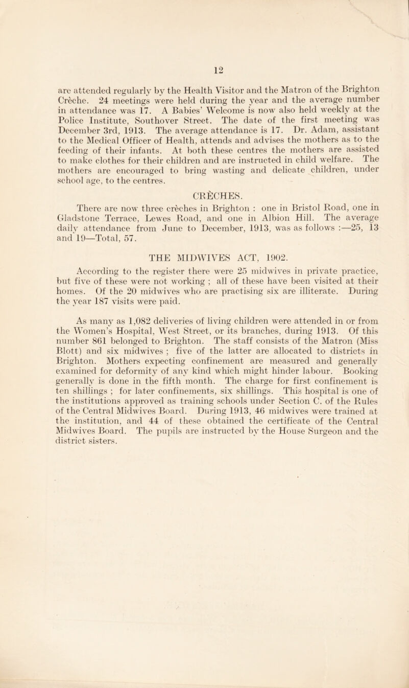 are attended regularly by the Health Visitor and the Matron of the Brighton Creche. 24 meetings were held during the year and the average number in attendance was 17. A Babies’ Welcome is now also held weekly at the Police Institute, Southover Street. The date of the first meeting was December 3rd, 1913. The average attendance is 17. Dr. Adam, assistant to the Medical Officer of Health, attends and advises the mothers as to the feeding of their infants. At both these centres the mothers are assisted to make clothes for their children and are instructed in child welfare. The mothers are encouraged to bring wasting and delicate children, under school age, to the centres. CRECHES. There are now three creches in Brighton : one in Bristol Road, one in Gladstone Terrace, Lewes Road, and one in Albion Hill. The average daily attendance from June to December, 1913, was as follows :—25, 13 and 19—Total, 57. THE MIDWIVES ACT, 1902. According to the register there were 25 midwives in private practice, but five of these were not working ; all of these have been visited at their homes. Of the 20 midwives who are practising six are illiterate. During the year 187 visits were paid. As many as 1,082 deliveries of living children were attended in or from the Women’s Hospital, West Street, or its branches, during 1913. Of this number 861 belonged to Brighton. The staff consists of the Matron (Miss Blott) and six midwives ; five of the latter are allocated to districts in Brighton. Mothers expecting confinement are measured and generally examined for deformity of any kind which might hinder labour. Booking generally is done in the fifth month. The charge for first confinement is ten shillings ; for later confinements, six shillings. This hospital is one of the institutions approved as training schools under Section C. of the Rules of the Central Mid wives Board. During 1913, 46 midwives were trained at the institution, and 44 of these obtained the certificate of the Central Midwives Board. The pupils are instructed by the House Surgeon and the district sisters.