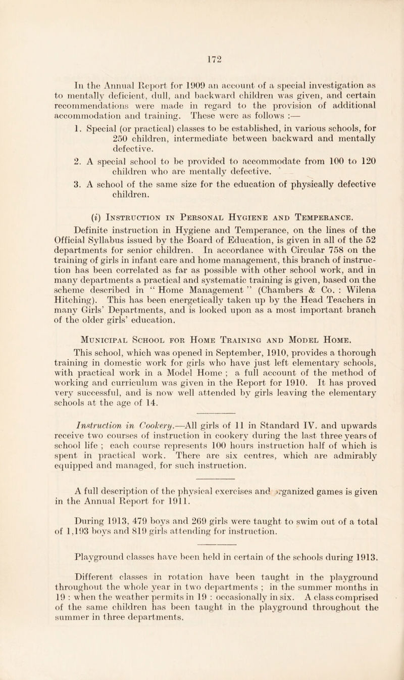 In the Annual Report for 1909 an account of a special investigation as to mentally deficient, dull, and backward children was given, and certain recommendations were made in regard to the provision of additional accommodation and training. These were as follows :— 1. Special (or practical) classes to be established, in various schools, for 250 children, intermediate between backward and mentally defective. 2. A special school to be provided to accommodate from 100 to 120 children who are mentally defective. 3. A school of the same size for the education of physically defective children. (i) Instruction in Personal Hygiene and Temperance. Definite instruction in Hygiene and Temperance, on the lines of the Official Syllabus issued by the Board of Education, is given in all of the 52 departments for senior children. In accordance with Circular 758 on the training of girls in infant care and home management, this branch of instruc- tion has been correlated as far as possible with other school work, and in many departments a practical and systematic training is given, based on the scheme described in “ Home Management ” (Chambers & Co. : Wilena Hitching). This has been energetically taken up by the Head Teachers in many Girls’ Departments, and is looked upon as a most important branch of the older girls’ education. Municipal School for Home Training and Model Home. This school, which was opened in September, 1910, provides a thorough training in domestic work for girls who have just left elementary schools, with practical work in a Model Home ; a full account of the method of working and curriculum was given in the Report for 1910. It has proved very successful, and is now well attended by girls leaving the elementary schools at the age of 14. Instruction in Cookery.—All girls of 11 in Standard IV. and upwards receive two courses of instruction in cookery during the last three years of school life ; each course represents 100 hours instruction half of which is spent in practical work. There are six centres, which are admirably equipped and managed, for such instruction. A full description of the physical exercises and organized games is given in the Annual Report for 1911. During 1913, 479 boys and 2G9 girls were taught to swim out of a total of 1,193 boys and 819 girls attending for instruction. Playground classes have been held in certain of the schools during 1913. Different classes in rotation have been taught in the playground throughout the whole year in two departments ; in the summer months in 19 : when the weather permits in 19 : occasionally in six. A class comprised of the same children has been taught in the plaj^ground throughout the summer in three departments.