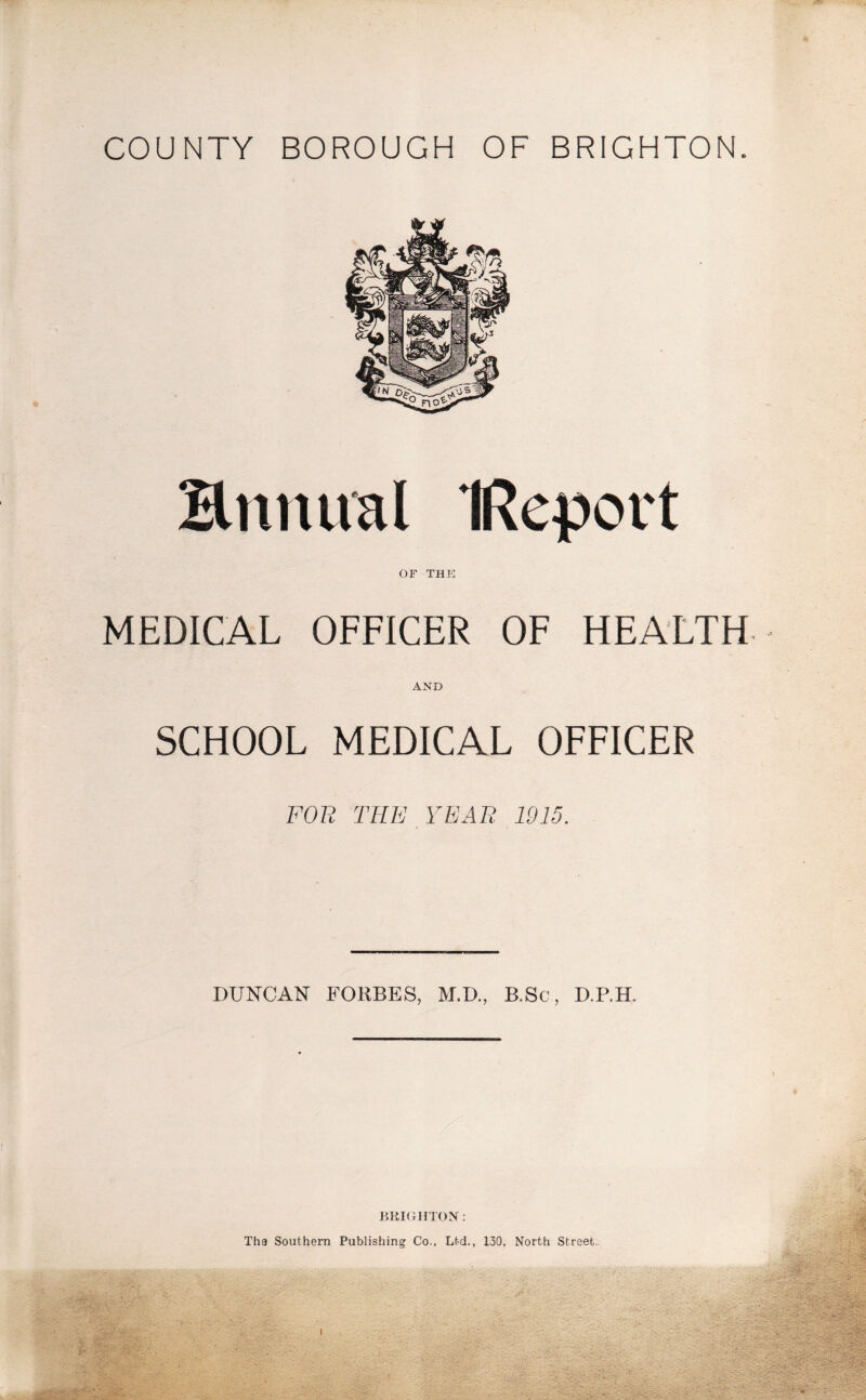 COUNTY BOROUGH OF BRIGHTON. Hnnual IRepovt OF THE MEDICAL OFFICER OF HEALTH AND SCHOOL MEDICAL OFFICER FOR THE YEAR 1915. DUNCAN FORBES, M.D., B.Sc, D.P.H. BRIGHTON: Tha Southern Publishing Co.. Ltd., 130, North Street.