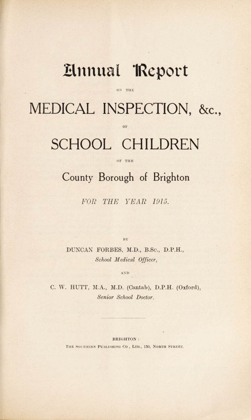 Himital IReport OX THE MEDICAL INSPECTION, &c OF SCHOOL CHILDREN OF THE County Borough of Brighton FOB THE YEAR 1915. DUNCAN FORBES, M.D., B.Sc., D.P.H., School Medical Officer, AND C. W. HUTT, M.A., M.D. (Cantab), D.P.H. (Oxford), Senior School Doctor. BRIGHTON : The Southern Publishing Co , Ltd., 130, North Street.