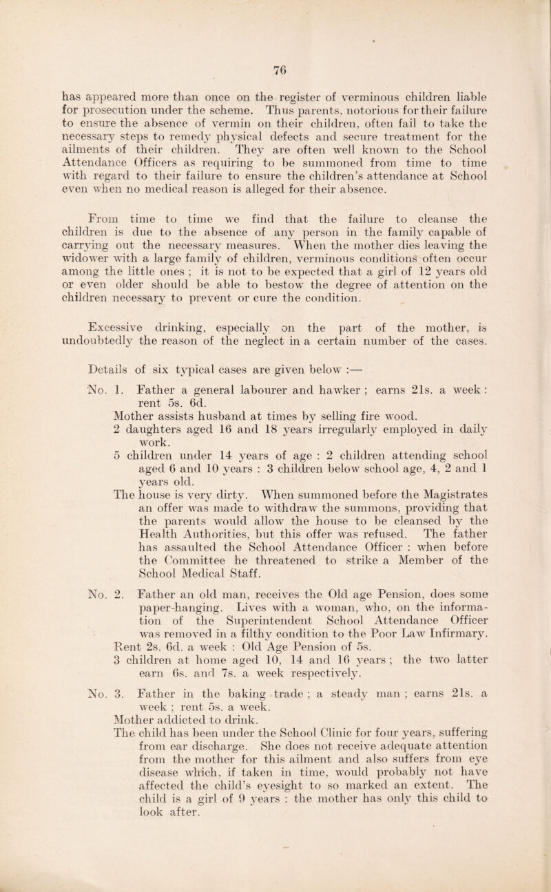 has appeared more than once on the register of verminous children liable for prosecution under the scheme. Thus parents, notorious for their failure to ensure the absence of vermin on their children, often fail to take the necessary steps to remedy physical defects and secure treatment for the ailments of their children. They are often well known to the School Attendance Officers as requiring to be summoned from time to time with regard to their failure to ensure the children’s attendance at School even when no medical reason is alleged for their absence. From time to time we find that the failure to cleanse the children is due to the absence of any person in the family capable of carrying out the necessary measures. When the mother dies leaving the widower with a large family of children, verminous conditions often occur among the little ones ; it is not to be expected that a girl of 12 years old or even older should be able to bestow the degree of attention on the children necessary to prevent or cure the condition. Excessive drinking, especially on the part of the mother, is undoubtedly the reason of the neglect in a certain number of the cases. Details of six typical cases are given below :— 'No. 1. Father a general labourer and hawker ; earns 21s. a week : rent 5s. 6d. Mother assists husband at times by selling fire wood. 2 daughters aged 16 and 18 years irregularly employed in daily work. 5 children under 14 years of age : 2 children attending school aged 6 and 10 years : 3 children below school age, 4, 2 and 1 years old. The house is very dirty. When summoned before the Magistrates an offer was made to withdraw the summons, providing that the parents would allow the house to be cleansed by the Health Authorities, but this offer was refused. The father has assaulted the School Attendance Officer : when before the Committee he threatened to strike a Member of the School Medical Staff. No. 2. Father an old man, receives the Old age Pension, does some paper-hanging. Lives with a woman, who, on the informa- tion of the Superintendent School Attendance Officer was removed in a filthy condition to the Poor Law Infirmary. Rent 2s. 6d. a week : Old Age Pension of 5s. 3 children at home aged 10, 14 and 16 years ; the two latter earn 6s. and 7s. a week respectively. No. 3. Father in the baking trade ; a steady man ; earns 21s. a week ; rent 5s. a week. Mother addicted to drink. The child has been under the School Clinic for four years, suffering from ear discharge. She does not receive adequate attention from the mother for this ailment and also suffers from eye disease which, if taken in time, would probably not have affected the child’s eyesight to so marked an extent. The child is a girl of 9 years : the mother has only this child to look after.