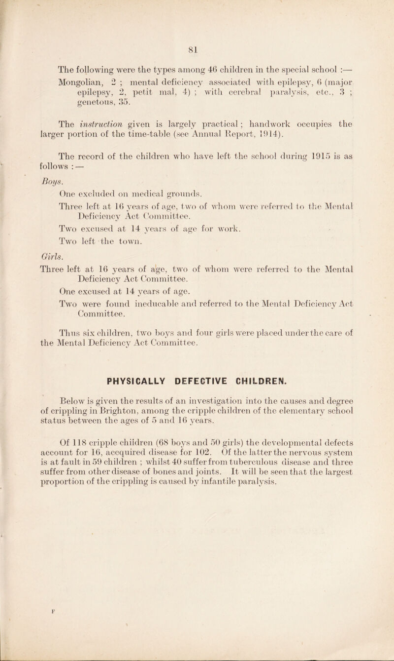 The following were the types among 46 children in the special school :— Mongolian, 2 ; mental deficiency associated with epilepsy, 6 (major epilepsy, 2, petit mal, 4) ; with cerebral paralysis, etc., 3 ; genetons, 35. The instruction given is largely practical; handwork occupies the larger portion of the time-table (see Annual Report, 1914). The record of the children who have left the school during 1915 is as follows : — Boys. One excluded on medical grounds. Three left at 16 years of age, two of whom were referred to the Mental Deficiency Act Committee. Two excused at 14 years of aye for work. %j c_> Two left the town. Girls. Three left at 16 years of age, two of whom were referred to the Mental Deficiency Act Committee. One excused at 14 years of age. Two were found ineducable and referred to the Mental Deficiency Act Committee. Thus six children, two boys and four girls were placed under the care of the Mental Deficiency Act Committee. PHYSICALLY DEFECTIVE CHILDREN. Below is given the results of an investigation into the causes and degree of crippling in Brighton, among the cripple children of the elementary school status between the ages of 5 and 16 years. Of 118 cripple children (68 boys and 50 girls) the developmental defects account for 16, accquired disease for 102. Of the latter the nervous system is at fault in 59 children ; whilst 40 suffer from tuberculous disease and three suffer from other disease of bones and joints. It will be seen that the largest proportion of the crippling is caused by infantile paralysis. F