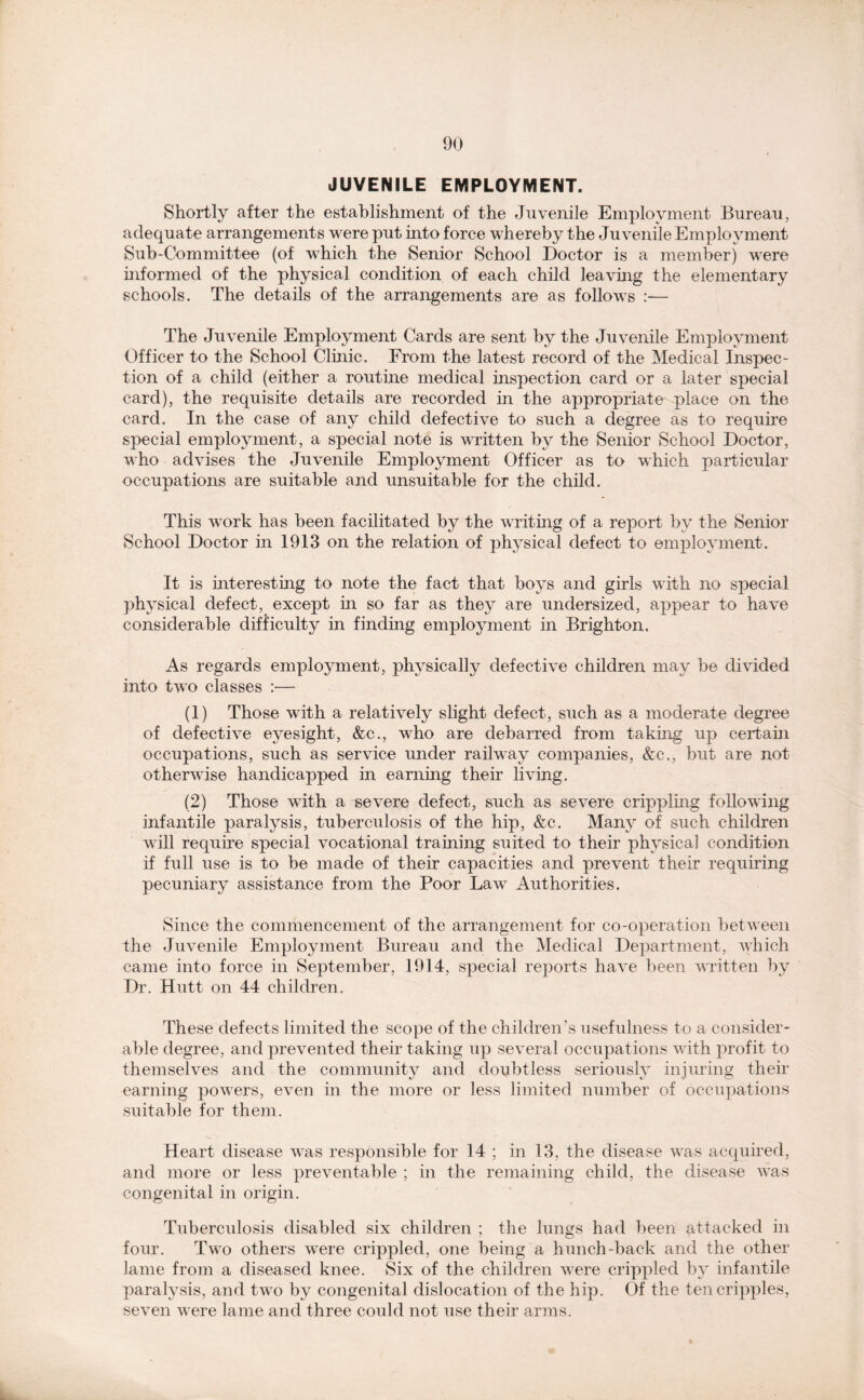 JUVENILE EMPLOYMENT. Shortly after the establishment of the Juvenile Employment Bureau, adequate arrangements were put into force whereby the Juvenile Employment Sub-Committee (of which the Senior School Doctor is a member) were informed of the physical condition of each child leaving the elementary schools. The details of the arrangements are as follows :— The Juvenile Employment Cards are sent by the Juvenile Employment Officer to the School Clinic. From the latest record of the Medical Inspec- tion of a child (either a routine medical inspection card or a later special card), the requisite details are recorded in the appropriate place on the card. In the case of any child defective to such a degree as to require special employment, a special note is written by the Senior School Doctor, who advises the Juvenile Employment Officer as to which particular occupations are suitable and unsuitable for the child. This work has been facilitated by the writing of a report by the Senior School Doctor in 1913 on the relation of physical defect to employment. It is interesting to note the fact that boys and girls with no special physical defect, except in so far as they are undersized, appear to have considerable difficulty in finding employment in Brighton. As regards employment, physically defective children may be divided into two classes :— (1) Those with a relatively slight defect, such as a moderate degree of defective eyesight, &c., who are debarred from taking up certain occupations, such as service under railway companies, &c., but are not otherwise handicapped in earning their living. (2) Those with a severe defect, such as severe crippling following infantile paralysis, tuberculosis of the hip, &c. Many of such children will require special vocational training suited to their physical condition if full use is to be made of their capacities and prevent their requiring pecuniary assistance from the Poor Law Authorities. Since the commencement of the arrangement for co-operation between the Juvenile Employment Bureau and the Medical Department, which came into force in September, 1914, special reports have been written by Dr. Hutt on 44 children. These defects limited the scope of the children’s usefulness to a consider- able degree, and prevented their taking up several occupations with profit to themselves and the community and doubtless seriously injuring their earning powers, even in the more or less limited number of occupations suitable for them. Heart disease was responsible for 14 ; in 13, the disease was acquired, and more or less preventable ; in the remaining child, the disease was congenital in origin. Tuberculosis disabled six children ; the lungs had been attacked in four. Two others were crippled, one being a hunch-back and the other lame from a diseased knee. Six of the children were crippled by infantile paralysis, and two by congenital dislocation of the hip. Of the ten cripples, seven were lame and three could not use their arms.