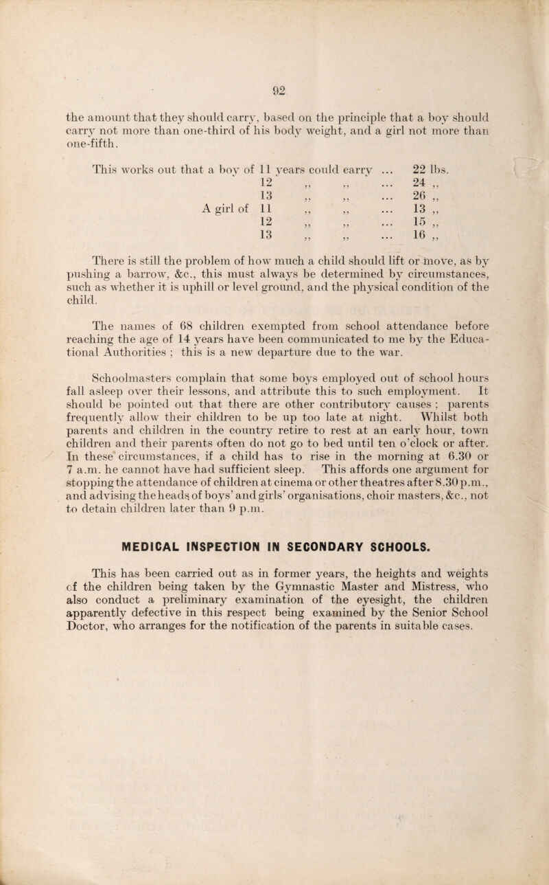 the amount that they should carry, based on the principle that a boy should carry not more than one-third of his body weight, and a girl not more than one-fifth. : a boy of 11 years could carry ... 22 lbs 12' 5 ? * * * 24 „ 13 ? ? ... 26 „ A girl of 11 ,, ? ? ... 13 „ 12 ? J ... 15 „ 13 ? ? ... 16 „ There is still the problem of how much a child should lift or move, as by pushing a barrow, &c., this must always be determined by circumstances, such as whether it is uphill or level ground, and the physical condition of the child. The names of 68 children exempted from school attendance before reaching the age of 14 years have been communicated to me by the Educa- tional Authorities ; this is a new departure due to the war. Schoolmasters complain that some boys employed out of school hours fall asleep over their lessons, and attribute this to such employment. It should be pointed out that there are other contributory causes ; parents frequently allow their children to be up too late at night. Whilst both parents and children in the country retire to rest at an early hour, town children and their parents often do not go to bed until ten o’clock or after. In these circumstances, if a child has to rise in the morning at 6.30 or 7 a.m. he cannot have had sufficient sleep. This affords one argument for stopping the attendance of children at cinema or other theatres after 8.30 p.m., and advising the heads of boys’ and girls’ organisations, choir masters, &c., not to detain children later than 9 p.m. MEDICAL INSPECTION IN SECONDARY SCHOOLS. This has been carried out as in former years, the heights and weights cf the children being taken by the Gymnastic Master and Mistress, who also conduct a preliminary examination of the eyesight, the children apparently defective in this respect being examined by the Senior School Doctor, who arranges for the notification of the parents in suitable cases.