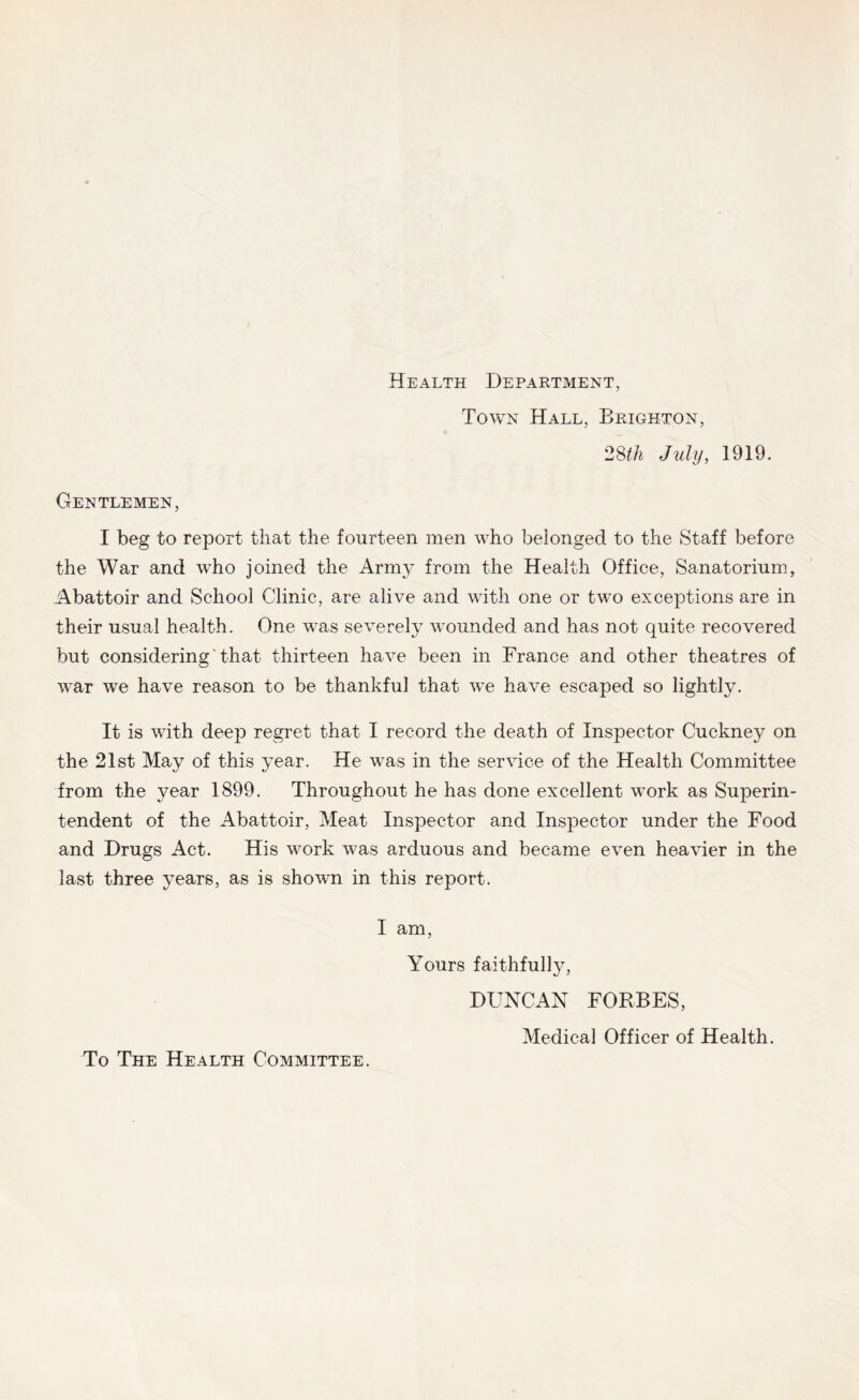 Health Department, Town Hall, Brighton, Juhj, 1919. Gentlemen, I beg to report that the fourteen men who belonged to the Staff before the War and who joined the Army from the Health Office, Sanatorium, Abattoir and School Clinic, are alive and with one or two exceptions are in their usual health. One was severely wounded and has not quite recovered but considering' that thirteen have been in France and other theatres of war we have reason to be thankful that we have escaped so lightly. It is with deeji regret that I record the death of Inspector Cuckney on the 21st May of this year. He was in the service of the Health Committee from the year 1899. Throughout he has done excellent work as Superin- tendent of the Abattoir, Meat Inspector and Inspector under the Food and Drugs Act. His work was arduous and became even heavier in the last three years, as is shown in this report. I am. Yours faithfully, DUNCAN FORBES, To The Health Committee. Medical Officer of Health.