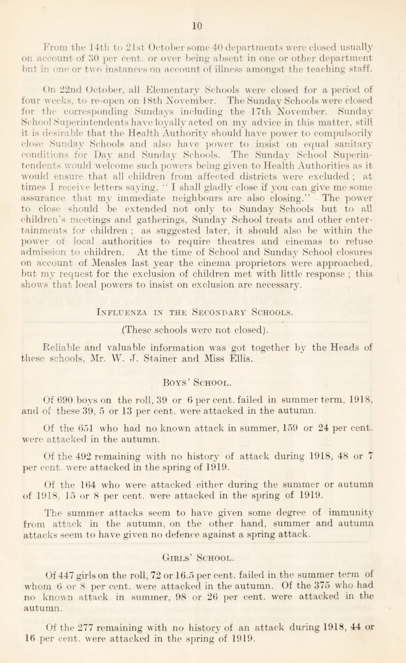 From the 14tli to 2Jst Octoljer some 40 (le})artments were closed usually on account of 30 per cent, or over being absent in one or other department but in one or tv,T) instances on account of illness amongst the teaching staff. On 22nd October, all Elementary Schools were closed for a period of four weeks, to re-open on 18th November. The Sunday Schools were closed for the corresponding Sundays including the 17th November. Sunday School Superintendents have loyally acted on my advice in this matter, still it is desirable that the Health Authority should have power to compulsorily close Sunday Schools and also have ]3ower to insist on equal sanitary conditions for Day and Sunday Schools. The Sunday School Superin- tendents would welcome such powers being given to Health Authorities as it would ensure that all children from affected districts were excluded ; at times I receive letters saying, ■’ I shall gladly close if you can give me some assurance that my immediate neighbours are also closing.” The power to close should be extended not only to Sunday Schools but to all children’s meetings and gatherings, Sunday School treats and other enter- tainments for children ; as suggested later, it should also be within the power of local authorities to require theatres and cinemas to refuse admission to children. At the time of School and Sunday School closures on account of Measles last year the cinema proprietors were approached, but my request for the exclusion of children met wdth little response ; this shows that local powers to insist on exclusion are necessary. Influenza in the Secondarxt Schools. (These schools were not closed). Reliable and valuable information was got together by the Heads of these schools, Mr. W. J. Stainer and Miss Ellis. Boys’ School. Of 690 boys on the roll, 39 or 6 per cent, failed in summer term, 1918, and of these 39, 5 or 13 per cent, were attacked in the autumn. Of the 651 who had no known attack in summer, 159 or 24 per cent, were attacked in the autumn. Of the 492 remaining with no histor}^ of attack during 1918, 48 or 7 j)er cent, were attacked in the spring of 1919. Of the 164 who w^ere attacked either during the summer or autumn of 1918, 15 or 8 per cent, were attacked in the spring of 1919. The summer attacks seem to have given some degree of immunity from attack in the autumn, on the other hand, summer and autumn attacks seem to have given no defence against a spring attack. Girls’ School. Of 447 girls on the roll, 72 or 16.5 per cent, failed in the summer term of whom 6 or 8 per cent, w^ere attacked in the autumn. Of the 375 who had no known attack in summer, 98 or 26 per cent, were attacked in the autumn. Of the 277 remaining with no history of an attack during 1918, 44 or 16 per cent, w^ere attacked in the spring of 1919.