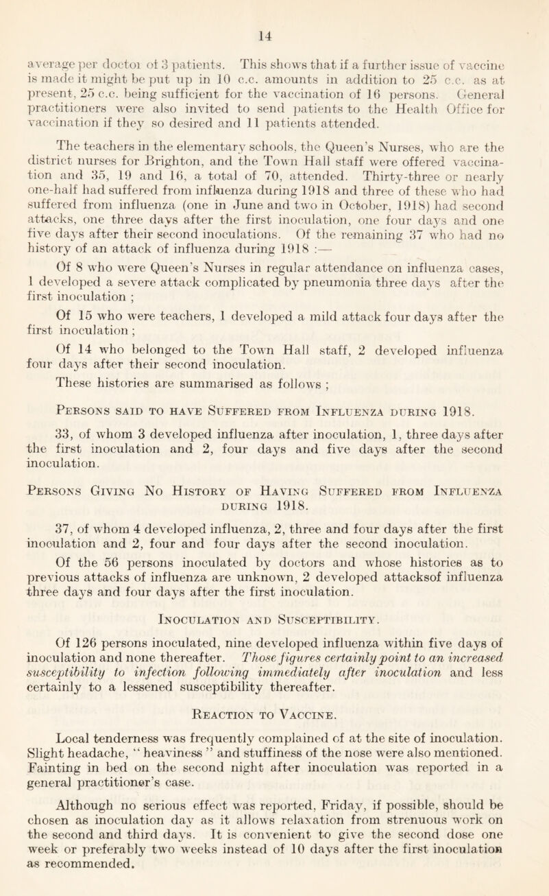 average per doctoi ot 3 patients. This shows that if a further issue of vaccine is made it might be put up in 10 c.c. amounts in addition to 25 c.c. as at present, 25 c.c. })eing sufficient for the vaccination of 16 persons. General practitioners were also invited to send patients to the Health Office foi* vaccination if they so desired and 11 patients attended. The teachers in the elementary schools, the Queen’s Nurses, who are the district nurses for Brighton, and the Town Hall staff were offered vaccina- tion and 35, 19 and 16, a total of 70, attended. Thirty-three or nearly one-half had suffered from influenza during 1918 and three of these who had suffered from influenza (one in June and two in October, 1918) had second attacks, one three days after the first inoculation, one four days and one five daj^s after their second inoculations. Of the remaining 37 who had no history of an attack of influenza during 1918 :— Of 8 who were Queen’s Nurses in regular attendance on influenza cases, 1 developed a severe attack complicated by pneumonia three days after the first inoculation ; Of 15 who were teachers, 1 developed a mild attack four days after the first inoculation; Of 14 who belonged to the Town Hall staff, 2 developed influenza four days after their second inoculation. These histories are summarised as follorvs ; Persons said to have Suffered from Influenza during 1918. 33, of Avhom 3 developed influenza after inoculation, 1, three days after the first inoculation and 2, four days and five days after the second inoculation. Persons Giving No History of Having Suffered from Influenza DURING 1918. 37, of whom 4 developed influenza, 2, three and four days after the first inoculation and 2, four and four days after the second inoculation. Of the 56 persons inoculated by doctors and whose histories as to previous attacks of influenza are unknown, 2 developed attacksof influenza three days and four days after the first inoculation. Inoculation and Susceptibility. Of 126 persons inoculated, nine developed influenza within five days of inoculation and none thereafter. Those figures certainly 'point to an increased snsceptibility to infection following immediately after inoculation and less certainly to a lessened susceptibility thereafter. Reaction to Vaccine. Local tenderness was frequently complained of at the site of inoculation. Slight headache, “ heaviness ” and stuffiness of the nose were also mentioned. Fainting in bed on the second night after inoculation was reported in a general practitioner’s case. Although no serious effect was reported, Friday, if possible, should be chosen as inoculation dav as it allows relaxation from strenuous work on the second and third days. It is convenient to give the second dose one week or preferably two weeks instead of 10 days after the first inoculation as recommended.