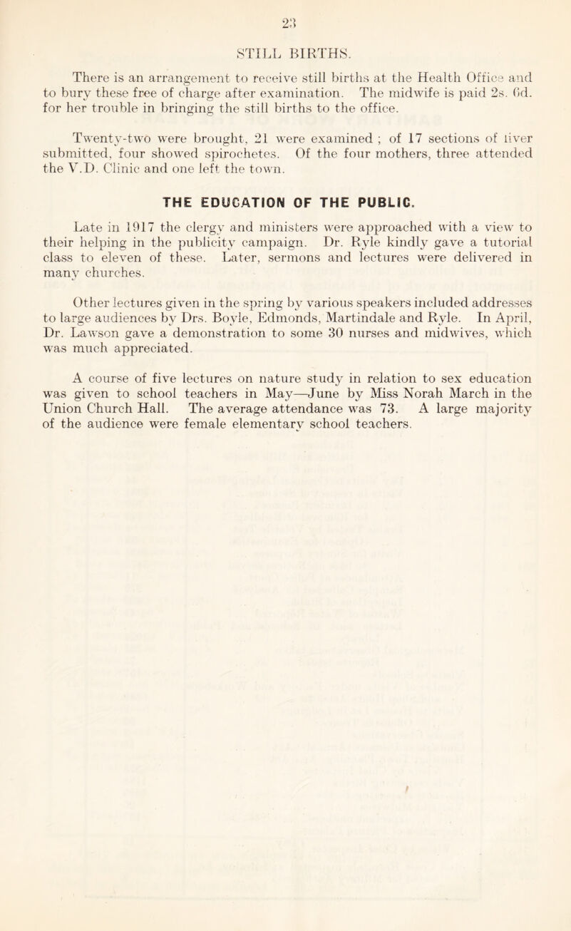 STILL BIRTHS. There is an arrangement to receive still births at the Health Office and to bnry these free of charge after examination. The midwife is paid 2s. Gd. for her trouble in bringing the still births to the office. Twenty-two were brought, 21 were examined ; of 17 sections of ilver submitted, four showed spirochetes. Of the four mothers, three attended the V.D. Clinic and one left the town. THE EDUCATION OF THE PUBLIC. Late in 1917 the clergy and ministers were approached with a view to their helping in the publicity campaign. Dr. Ryle kindly gave a tutorial class to eleven of these. Later, sermons and lectures were delivered in many churches. Other lectures given in the spring by various speakers included addresses to large audiences by Drs. Boyle, Edmonds, Martindale and Ryle. In April, Dr. Lawson gave a demonstration to some 30 nurses and midwives, which was much appreciated. A course of five lectures on nature study in relation to sex education was given to school teachers in May—June by Miss Norah March in the Union Church Hall. The average attendance was 73. A large majority of the audience were female elementarv school teachers.