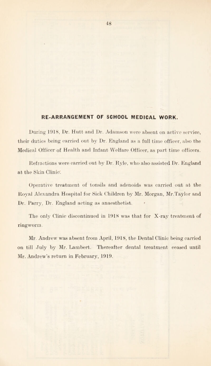 RE-ARRANGEMENT OF SCHOOL MEDICAL WORK. During 1918, Dr. Hutt and Dr. Adamson w ere absent on active service, their duties being carried out by Dr. England as a full time officer, also the Medical Officer of Health and Infant Welfare Officer, as part time officers. Refractions were carried out by Dr. Ryle, who also assisted Dr. England at the Skin Clinic'. Operative treatment of tonsils and adenoids was carried out at the Royal Alexandra Hospital for Sick Children by Mr. Morgan, Mr.Taylor and Dr. Parry, Dr. England acting as anaesthetist. The only Clinic discontinued in 1918 was that for X-ray treahmenb of ringworm. Mr. Andrew was absent from Ajrril, 1918, the Dental Clinic being carried on till July by Mr. Lambert. Thereafter dental treatment ceased until Mr. Andrew’s return in February, 1919.