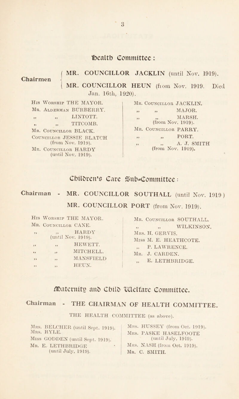 ■fijealtb Commtttee: I MR. COUNCILLOR JACKLIN (until Nov. 1919). Chairmen ( MR. COUNCILLOR HEUN (fiom Nov. 1919. Died Jan. 16th, 1920). His Worship THE MAYOR. Mr. Alderman BURBERRY. „ „ LTNTOTT. „ „ TITCOMB. Mr. Councillor BLACK. Councillor JESSIE BLATCH (from Nov. 1919). Mr. Councillor HARDY (until Nov. 1919). Mr. Councillor JACKLIN. „ „ MAJOR. „ „ MARSH, (from Nov. 1919). Mr. Councillor PARRY. „ PORT. „ „ A. J. SMITH (from Nov. 1919). CIMIC>i*en’0 Care Sul)=Committee: Chairman - MR. COUNCILLOR SOUTHALL (until Nov. 1919) MR. COUNCILLOR PORT (from Nov. 1919). His Worship THE MAYOR. Mr. Councillor CANE. „ ,, HARDY (until Nov. 1919). „ HEWETT. „ ,, MITCHELL. „ ,, MANSFIELD ,, ,, HEUN. Mr. Councillor SOUTHALL. ,, „ WILKINSON. Mrs. H. GERYIS. Miss M. E. HEATHCOTE. „ P. LAWRENCE. Mr. J. CARDEN. „ E. LETHBRIDGE. UDaternitr aii£» GIMIC* XiUelfare Committee. Chairman - THE CHAIRMAN OF HEALTH COMMITTEE. THE HEALTH COMMITTEE (as above). Mrs. belcher (until Sept. 1919). Mrs. RYLE. Miss GODDEN (until Sept. 1919). Mr. E. LETHBRIDGE (until July, 1919). Mrs. HUSSEY (from Oct. 1919). Mrs. PASKE HASELFOOTE (mitil July, 1919). Mrs. NASH (from Oct. 1919). Mr. C. SMITH.