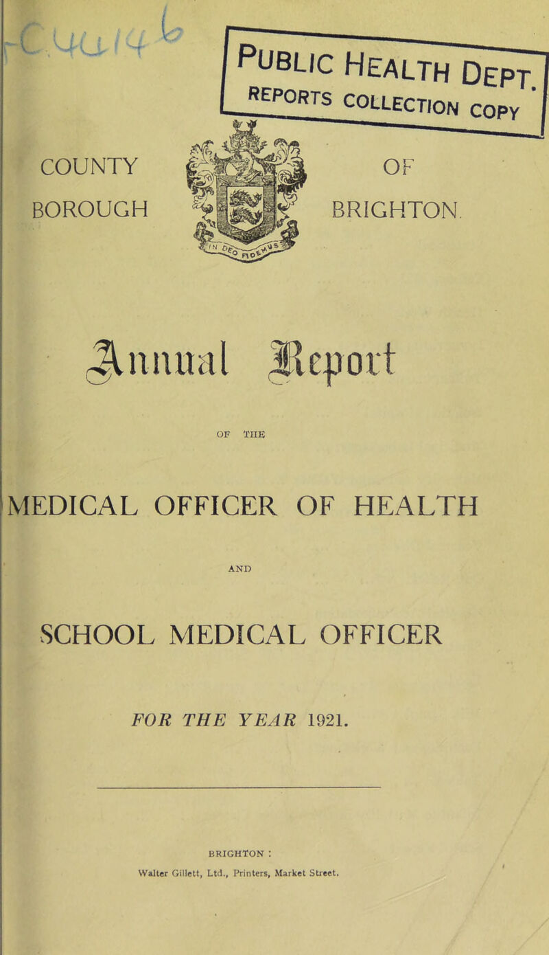 COUNTY BOROUGH L Public Health Dept. reports COLLECTION copy ' OF BRIGHTON JUuuml ikjjoit OF THE MEDICAL OFFICER OF HEALTH AND SCHOOL MEDICAL OFFICER FOR THE YEAR 1921. BRIGHTON : Walter Gillett, Ltd., Printers, Market Street.