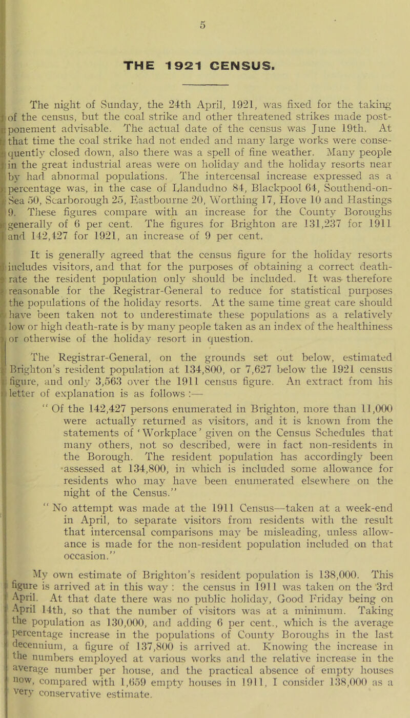 THE 1921 CENSUS. The night of Sunday, the 24th April, 1921, was fixed for the taking j of the census, but the coal strike and other threatened strikes made post- il ponement advisable. The actual date of the census was June 19th. At [. that time the coal strike had not ended and many large works were conse- *• quently closed down, also there was a spell of fine weather. Many people J in the great industrial areas were on holiday and the holiday resorts near I by had abnormal populations. The intercensal increase expressed as a ■ percentage was, in the case of Llandudno 84, Blackpool 64, Southend-on- ■ Sea 50, Scarborough 25, Eastbourne 20, Worthing 17, Hove 10 and .Hastings ■ 9. These figures compare with an increase for the County Boroughs ir generally of 6 per cent. The figures for Brighton are 131,237 for 1911 I and 142,427 for 1921, an increase of 9 per cent. Sit is generally agreed that the census figure for the holiday resorts includes visitors, and that for the purposes of obtaining a correct death- rate the resident population only should be included. It was- therefore I reasonable for the Registrar-General to reduce for statistical purposes the populations of the holiday resorts. At the same time great care should L have been taken not to underestimate these populations as a relatively i. low or high death-rate is by many people taken as an index of the healthiness 1 or otherwise of the holiday resort in question. The Registrar-General, on the grounds set out below, estimated I' Brighton’s resident population at 134,800, or 7,627 below the 1921 census j figure, and onl}- 3,563 over the 1911 census figure. An extract from his » letter of explanation is as follows :— “ Of the 142,427 persons enumerated in Brighton, more than 11,000 were actually returned as visitors, and it is known from the statements of ‘ Workplace ’ given on the Census Schedules that many others, not so described, were in fact non-residents in the Borough. The resident population has accordingly been •assessed at 134,800, in which is included some allowance for residents who may have been enumerated elsewhere on the night of the Census.” “ No attempt was made at the 1911 Census—taken at a week-end in April, to separate visitors from residents with the result that intercensal comparisons may be misleading, unless allow- ance is made for the non-resident population included on that occasion.” My own estimate of Brighton’s resident population is 138,000. This figure is arrived at in this way : the census in 1911 was taken on the '3rd April. At that date there was no public holiday, Good Friday being on April 14th, so that the number of visitors was at a minimum. Taking the population as 130,000, and adding 6 per cent., which is the average ■ percentage increase in the populations of County Boroughs in the last 1 fiecennium, a figure of 137,800 is arrived at. Knowing the increase in the numbers employed at various works and the relative increase in the average number per house, and the practical absence of empty houses i now, compared with 1,659 empty houses in 1911, I consider 138,000 as a very conservative estimate.