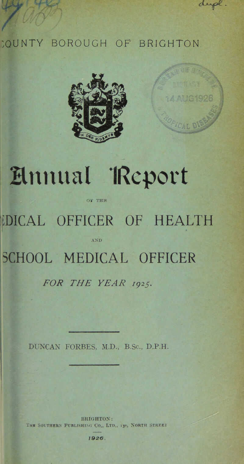 :OUNTY BOROUGH OP BRIGHTON Snmial IRepovt 0¥ THO pICAL OFFICER OF HEALTH AND SCHOOL MEDICAL OFFICER FOR THE YEAR 7925. DUNCAN FORBES, M.D.. B.Sc., D.P.H. IJHKJHTON: The Southern Puni,isHi.N<i Co., Ltd., 13c, NoRTit Street