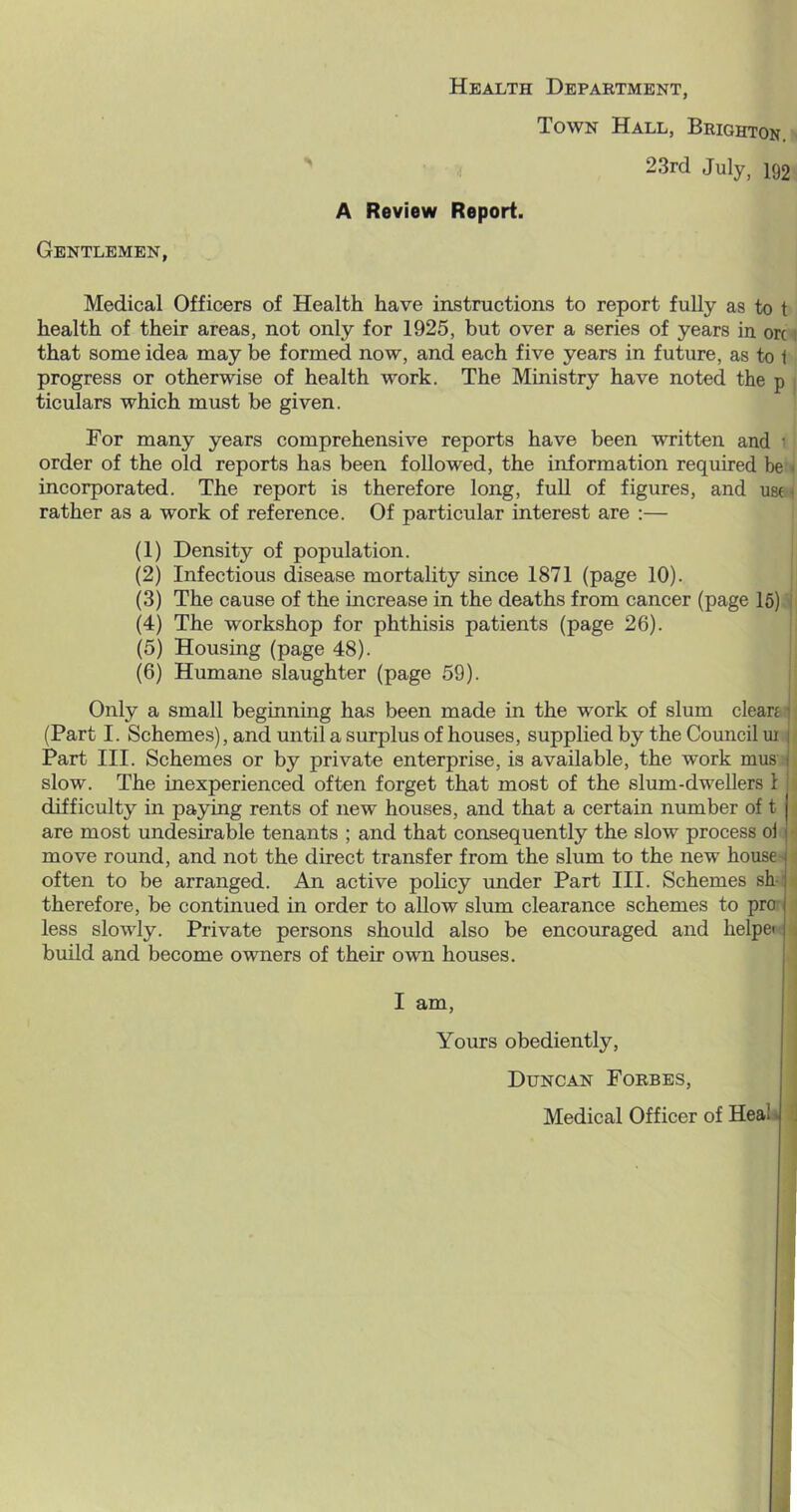 Health Department, Town Hall, Brighton. 23rd July, 192 A Review Report. Gentlemen, Medical Officers of Health have instructions to report fully as to t health of their areas, not only for 1925, but over a series of years in ok i that some idea may be formed now, and each five years in future, as to 1 progress or otherwise of health work. The Ministry have noted the p ticulars which must be given. For many years comprehensive reports have been written and • order of the old reports has been followed, the information required be < incorporated. The report is therefore long, fuU of figures, and use- rather as a work of reference. Of particular interest are :— (1) Density of population. (2) Infectious disease mortality since 1871 (page 10). (3) The cause of the increase in the deaths from cancer (page 16) I (4) The workshop for phthisis patients (page 26). (5) Housing (page 48). (6) Humane slaughter (page 59). Only a small beginning has been made in the work of slum clears i (Part I. Schemes), and until a surplus of houses, supplied by the Council ui i Part III. Schemes or by private enterprise, is available, the work mus t slow. The inexperienced often forget that most of the slum-dwellers 1 ’ difficulty in paying rents of new houses, and that a certain number of t are most undesirable tenants ; and that consequently the slow process oi move round, and not the direct transfer from the slum to the new house often to be arranged. An active policy under Part III. Schemes sh- therefore, be continued in order to allow slum clearance schemes to pro-, less slowly. Private persons should also be encouraged and helpei . build and become owners of their own houses. I am. Yours obediently, Duncan Forbes, Medical Officer of Heal» j