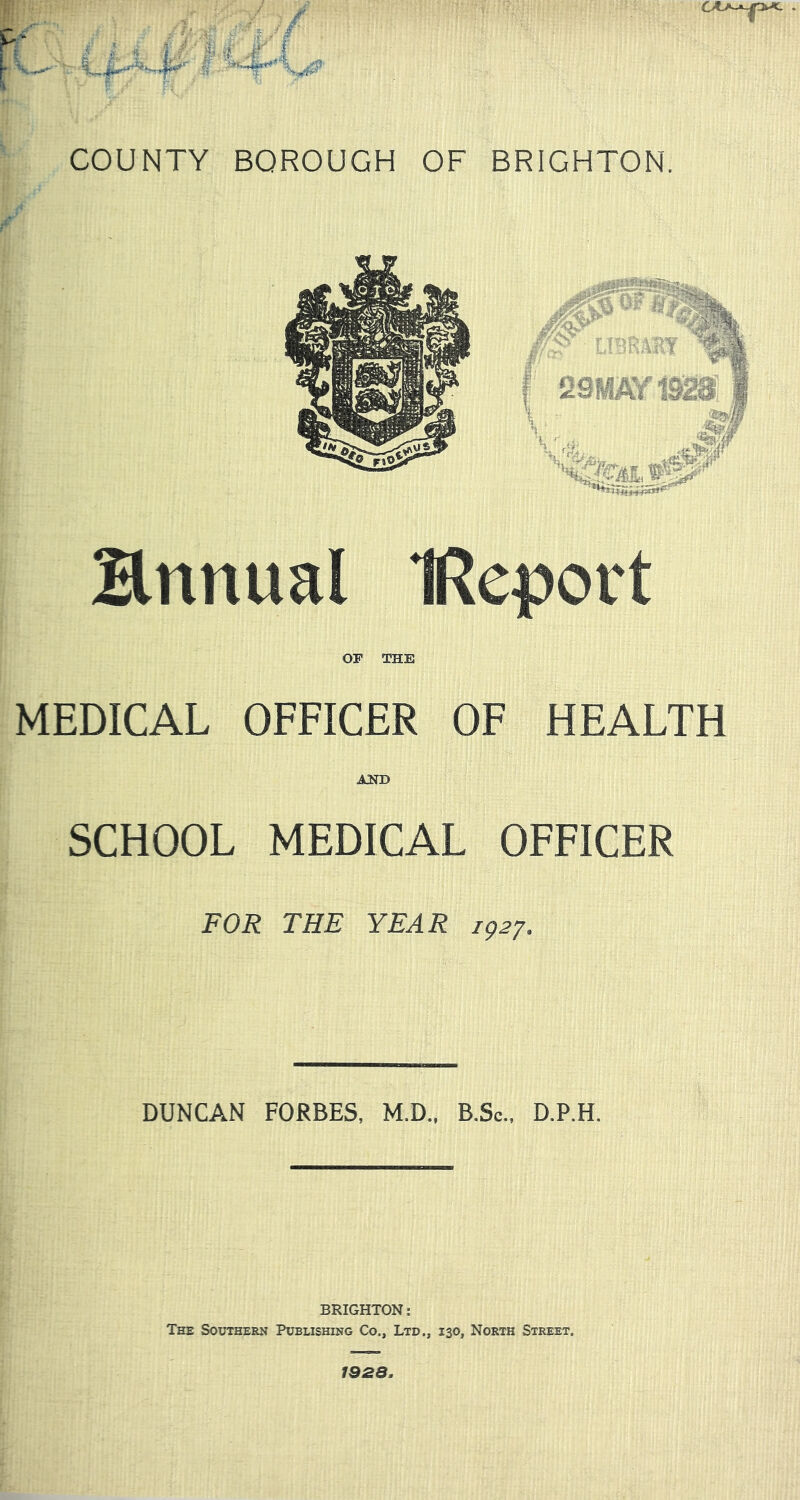 p ■ ■ J ^ » r  rt t COUNTY BOROUGH OF BRIGHTON, 29RP^ia2Si Hnnual IReport OP THE MEDICAL OFFICER OF HEALTH AlTD SCHOOL MEDICAL OFFICER FOR THE YEAR 1^27. DUNCAN FORBES, M.D.. B.Sc., D.P.H. BRIGHTON: