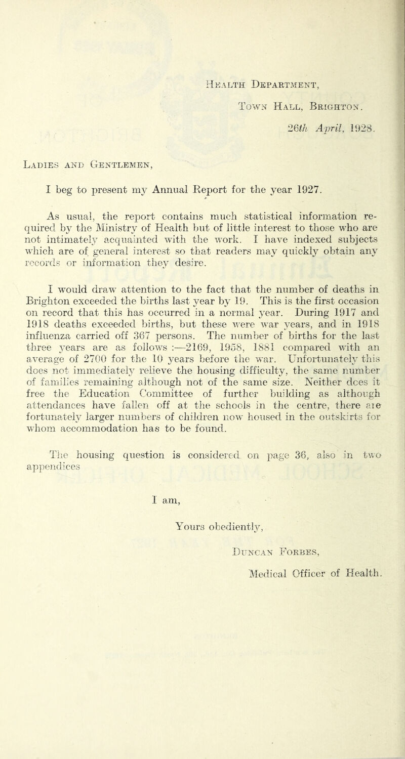 Health Department, Town Hall, Brighton. 26#/i April, 1928. Ladies and Gentlemen, I beg to present Annual Report for the year 1927. * As usual, the report contains much statistical information re- quired by the Ministry of Health but of little interest to those who are not intimately acquainted with the work. I have indexed subjects wliich are of general interest so that readers may quickly obtain any records or information they desire. I would draw attention to the fact that the number of deaths in Brighton exceeded the births last year by 19. This is the first occasion on record that this has occurred in a normal year. During 1917 and 1918 deaths exceeded births, but these v/ere war years, and in 1918 influenza carried off 367 persons. The number of births for the last three 3’ears are a^s follows :—2169, 1958, 1881 compared with an average of 2700 for the 10 years before the war. Unfortunately this does not immediate^ relieve the housing difficulty, the same number of families remaining although not of the same size. Neither dees it free the Education Committee of further building as although attendances have fallen off at the schools in the centre, there aie fortunately larger numbers of children now housed in the outskirts for whom accommodation has to be found. The housing question is considered on pa.ge 36, also in two appendices I am. Yours obedienHy, Duncan Forbes, Medical Officer of Health.