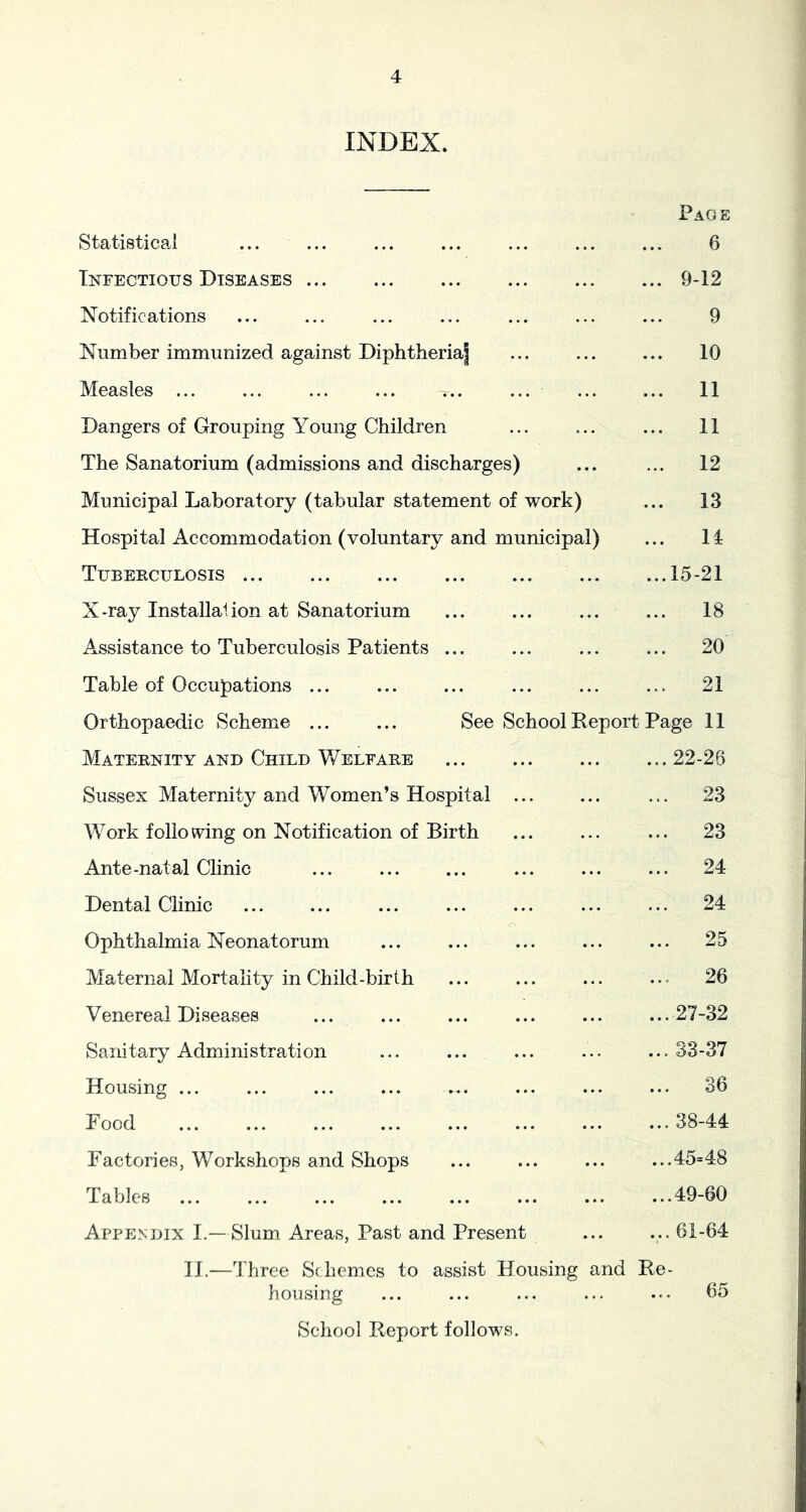 INDEX. Page Statistical ... ... 6 Infectious Diseases ... ... 9-12 Notifications ... 9 Number immunized against Diphtheria] ... 10 Measles ... ... ... 11 Dangers of Grouping Young Children ... ... 11 The Sanatorium (admissions and discharges) ... 12 Municipal Laboratory (tabular statement of work) ... 13 Hospital Accommodation (voluntary and municipal) 14 Tuberculosis • • • • • • ...15-21 X-ray Installation at Sanatorium • • • • • • ... 18 Assistance to Tuberculosis Patients ... ... ... 20 Table of Occupations ... ... 21 Orthopaedic Scheme ... ... See School Report Page 11 Maternity and Child Welfare ... ... 22-26 Sussex Maternity and Women’s Hospital ... ... 23 W^ork following on Notification of Birth • • • « • • ... 23 Ante-natal Clinic • • • • • • ... 24 Dental Chnic • • • • • • ... 24 Ophthalmia Neonatorum o • • • • * • ... 25 Maternal Mortality in Child-birth * • • • • • ... 26 Yenereai Diseases • • • • • • ...27-32 Sanitary Administration • • • • • • ... 33-37 Housing ... • • • • • • ... 36 Food • • • • • • ... 38-44 Factories, Workshops and Shops • • • • • • ...45=48 Tables • • • • • • ...49-60 Appendix I.—Slum Areas, Past and Present ...61-64 IT.—Three Schemes to assist housing Housing and Re- ... 65 School Report follows.