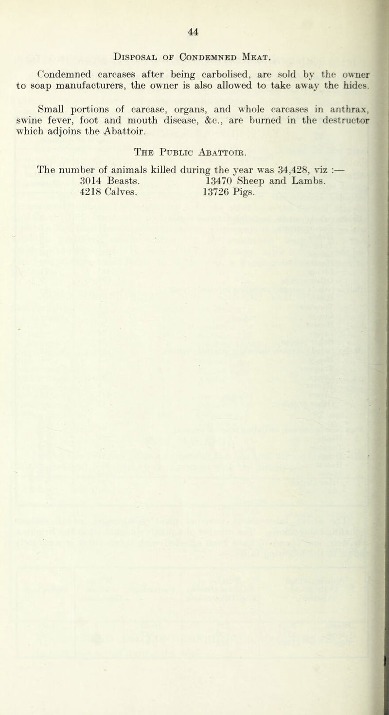 Disposal of Condemned Meat. Condemned carcases after being carbolised, are sold by the owner to soap manufacturers, the owner is also allowed to take away the hides. Small portions of carcase, organs, and whole carcases in anthrax, swune fever, foot and mouth disease, &c., are burned in the destructor which adjoins the Abattoir. The Public Abattoir. The number of animals killed during the year was 34,428, viz :— 3014 Beasts. 13470 Sheep and Lambs. 4218 Calves. 13726 Pigs.