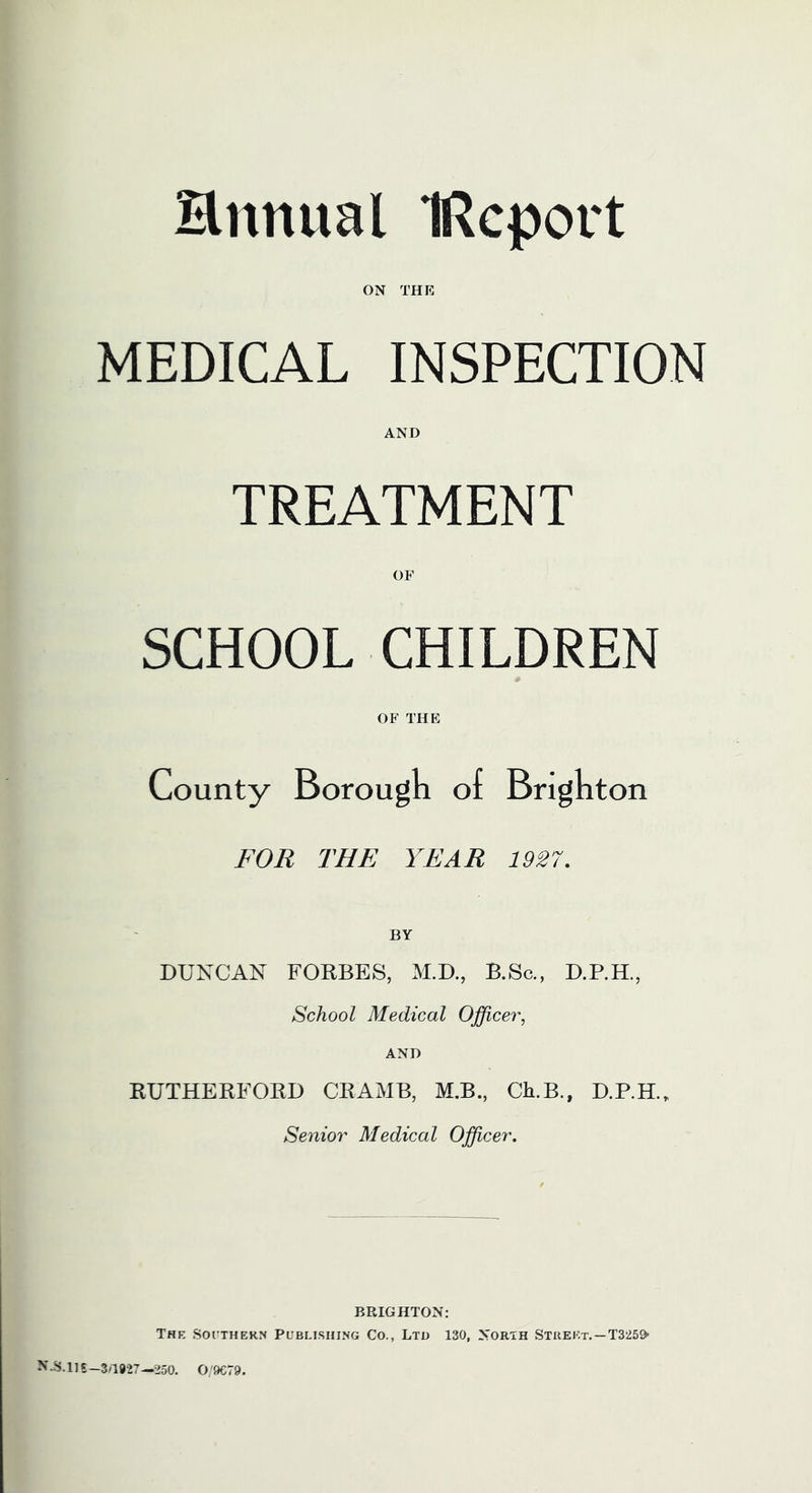 Hnnual IRcport ON THE MEDICAL INSPECTION AND TREATMENT OF SCHOOL CHILDREN OF THE County Borougn of Brighton FOR THE YEAR 1927. BY DUNCAN FORBES, M.D., B.Sc., D.RH., School Medical Officer, AND RUTHERFORD CRAMB, M.B., Ch.B., D.RH., Senior Medical Officer. BPwIGHTON: The Soi’THERN Publishing Co., Lto 130, North Stiiekt.~T325» N.8.11E-3/1927—250. 0/9079.