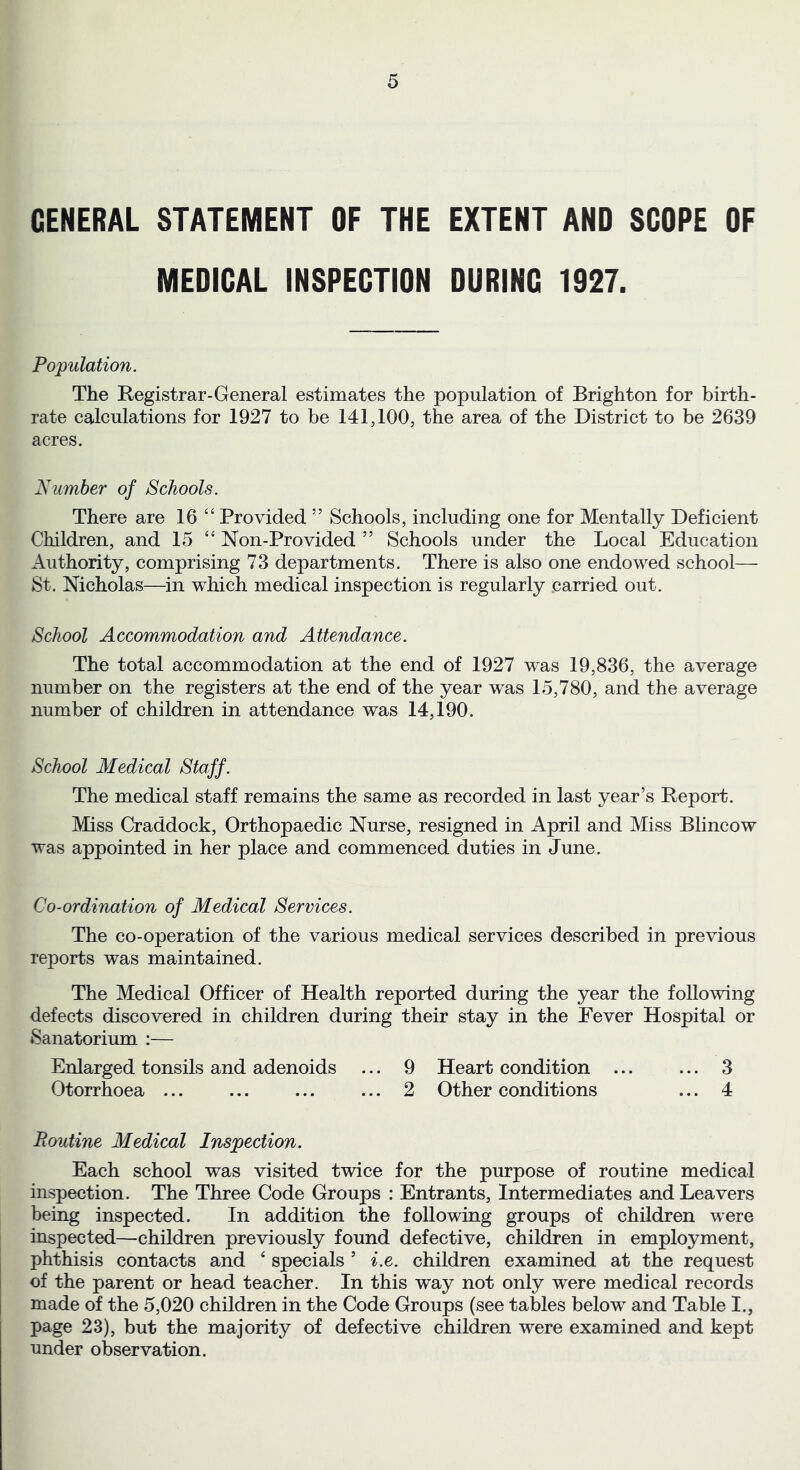 GENERAL STATEMENT OF THE EXTENT AND SCOPE OF MEDICAL INSPECTION DURING 1927. Population. The Registrar-General estimates the population of Brighton for birth- rate calculations for 1927 to be 141,100, the area of the District to be 2639 acres. Number of Schools. There are 16 “ Provided ” Schools, including one for Mentally Deficient Children, and 15 “ Non-Provided ” Schools under the Local Education Authority, comprising 73 departments. There is also one endowed school— St. Nicholas—in which medical inspection is regularly .carried out. School Accommodation and Attendance. The total accommodation at the end of 1927 was 19,836, the average number on the registers at the end of the year was 15,780, and the average number of children in attendance was 14,190. School Medical Staff. The medical staff remains the same as recorded in last year’s Report. Miss Craddock, Orthopaedic Nurse, resigned in April and Miss Blincow was appointed in her place and commenced duties in June. Co-ordination of Medical Services. The co-operation of the various medical services described in previous reports was maintained. The Medical Officer of Health reported during the year the following defects discovered in children during their stay in the Fever Hospital or Sanatorium :— Enlarged tonsils and adenoids ... 9 Heart condition ... ... 3 Otorrhoea ... ... ... ... 2 Other conditions ... 4 Ponline Medical Inspection. Each school was visited twice for the purpose of routine medical inspection. The Three Code Groups : Entrants, Intermediates and Leavers being inspected. In addition the following groups of children were inspected—children previously found defective, children in employment, phthisis contacts and ‘ specials ’ i.e. children examined at the request of the parent or head teacher. In this way not only were medical records made of the 5,020 children in the Code Groups (see tables below and Table I., page 23), but the majority of defective children were examined and kept under observation.