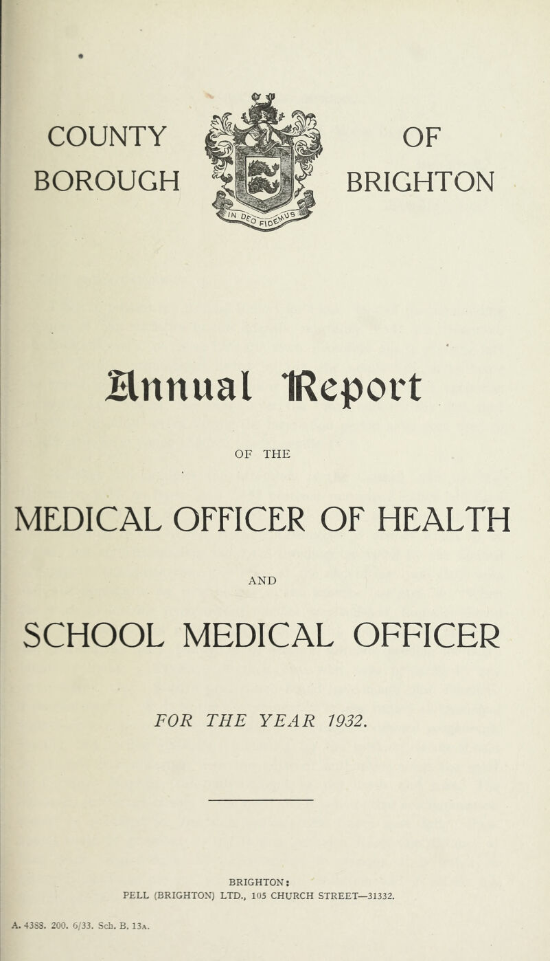 COUNTY BOROUGH OF BRIGHTON Hnnual IReport OF THE MEDICAL OFFICER OF HEALTH AND SCHOOL MEDICAL OFFICER FOR THE YEAR 1932. BRIGHTON: PELL (BRIGHTON) LTD., 105 CHURCH STREET—31332. A. 43S8. 200. 6/33. Sch. B. 13a.