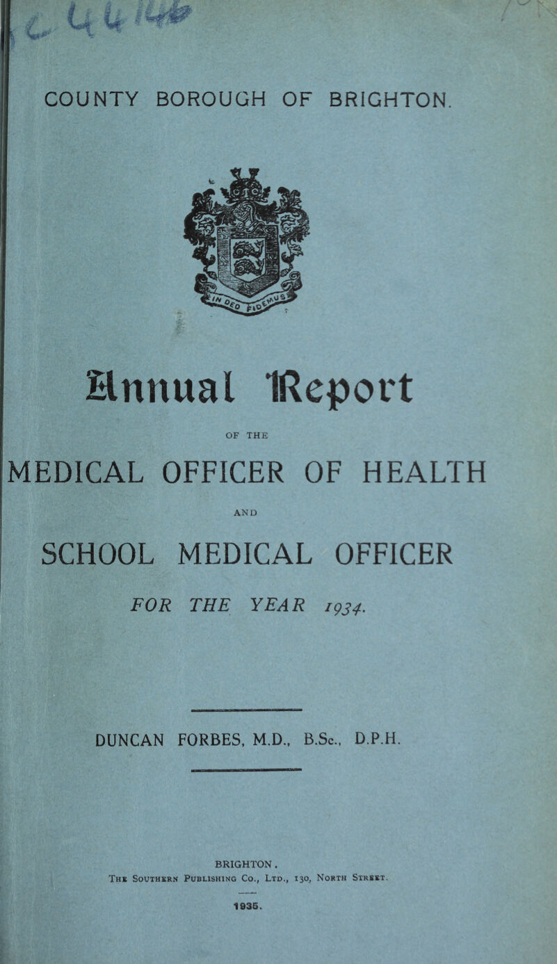 COUNTY BOROUGH OF BRIGHTON. ■ *> Hnnual IReport MEDICAL OFFICER OF HEALTH SCHOOL MEDICAL OFFICER FOR THE YEAR 1^34. DUNCAN FORBES. M.D.. B.Sc., D.P.H. BRIGHTON. The Southern Publishing Co., Ltd., 130, North Street. 1936.