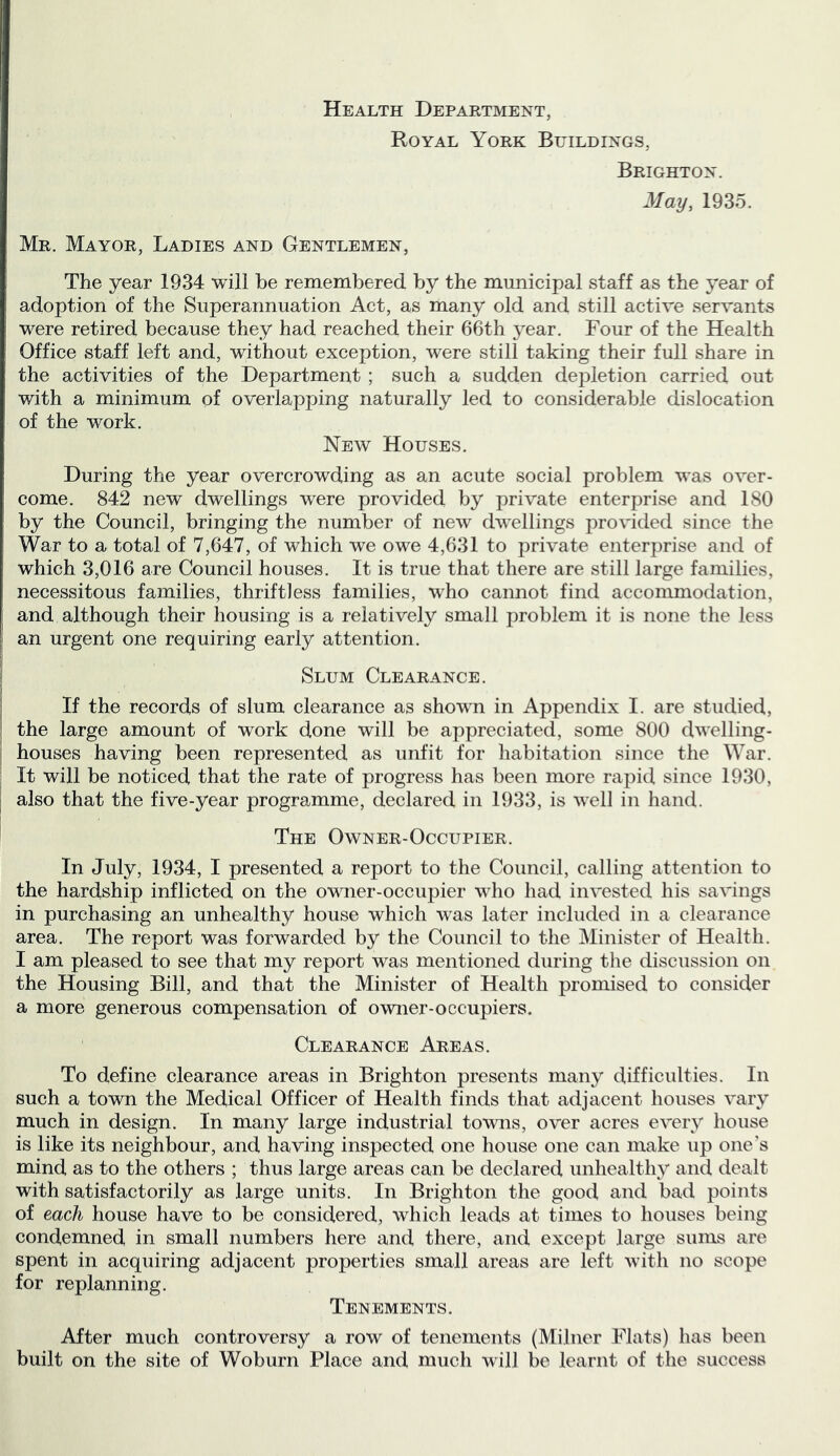 Health Department, Royal York Buildings, Brighton. May, 1935. Mr. Mayor, Ladies and Gentlemen, The year 1934 will be remembered by the municipal staff as the year of adoption of the Superannuation Act, as many old and still active servants were retired because they had reached their 66th year. Four of the Health Office staff left and, without exception, were still taking their full share in the activities of the Department ; such a sudden dejoletion carried out with a minimum of overlapping naturally led to considerable dislocation of the work. New Houses. During the year overcrowding as an acute social problem was over- come. 842 new dwellings were provided by private enterprise and 180 by the Council, bringing the number of new dwellings provided since the War to a total of 7,647, of which we owe 4,631 to private enterprise and of which 3,016 are Council houses. It is true that there are still large families, necessitous families, thriftless families, who cannot find accommodation, and although their housing is a relatively small problem it is none the less an urgent one requiring early attention. Slum Clearance. If the records of slum clearance as shown in Appendix I. are studied, the large amount of work done will be appreciated, some 800 dwelling- houses having been represented as unfit for habitation since the War. It will be noticed that the rate of progress has been more rapid since 1930, also that the five-year programme, declared in 1933, is well in hand. The Owner-Occupier. In July, 1934, I presented a report to the Council, calling attention to the hardship inflicted on the ovTier-occupier who had invested his savings in purchasing an unhealthy house which was later included in a clearance area. The report was forwarded by the Council to the Minister of Health. I am pleased to see that my report was mentioned during the discussion on the Housing Bill, and that the Minister of Health promised to consider a more generous compensation of owner-occupiers. Clearance Areas. To define clearance areas in Brighton presents many difficulties. In such a town the Medical Officer of Health finds that adjacent houses vary much in design. In many large industrial towns, over acres every house is like its neighbour, and having inspected one house one can make up one’s mind as to the others ; thus large areas can be declared unhealthy and dealt with satisfactorily as large units. In Brighton the good and bad points of each house have to be considered, which leads at times to houses being condemned in small numbers here and there, and except large sums are spent in acquiring adjacent properties small areas are left with no scope for replanning. Tenements. After much controversy a row of tenements (Milner Flats) has been built on the site of Woburn Place and much will be learnt of the success