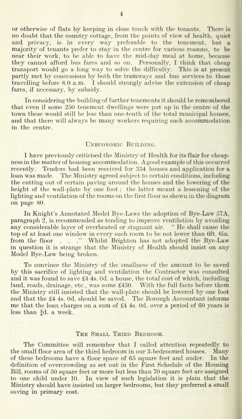 or otherwise of flats by keeping in close touch with the tenants. There is no doubt that the country cottage, from the points of view of health, quiet and, privacy, is in every way preferable to the tenement, but a majority of tenants prefer to stay in the centre for various reasons, to be near their work, to be able to have the mid-day meal at home, because they cannot afford bus fares and so on. Personally, I think that cheap transport would go a long way to solve the difficulty. This is at present partly met by concessions by both the tramways and bus services to those travelling before 8.0 a.m. I should strongly advise the extension of cheap fares, if necessary, by subsidy. In considering the building of further tenements it should be remembered that even if some 250 tenement dwellings were })ut up in the centre of the town these would still be less than one-tenth of the total municipal houses, and that there will always be many workers requiring such accommodation in the centre. Uneconomic Buildino. I have previously criticised the Ministry of Health for its flair for cheap- ness in the matter of housing accommodation. A good example of this occurred recently. Tenders had been received for 354 houses and ap])lication for a loan was made. The Ministry agreed subject to certain conditions, including the cutting out of certain paving around the houses and the lowering of the height of the wall-plate l)y one foot ; the latter meant a lessening of the lighting and ventilation of the rooms on the first floor as shown in the diagram on page 80. In Knight’s Annotated Model Bye-Laws the adoption of Bye-Law 57A, paragraph 2, is recommended as tending to improve ventilation by avoiding any considerable layer of overheated or stagnant air. “ He shall cause the top of at least one window in every such room to be not lower than 6ft. Bin. from the floor . . .” Whilst Brighton has not adopted the Bye-Law in question it is strange that the iMinistr\^ of Health should insist on any Model Bye-Law being broken. To convince the Ministry of the smallness of the amount to be saved by this sacrifice of lighting and ventilation the Contractor was consulted and it W’as found to save £4 4s. Od. a house, the total cost of which, including land, roads, drainage, etc., was some £450. With the full facts before them the Ministry still insisted that the wall-plate should be lowered by one foot and that the £4 4s. Od. should be saved. The Borough Accountant informs me that the loan charges on a sum of £4 4s. Od. over a period of 60 years is less than |d. a week. The Small Third Bedroom. The Committee will remember that I called attention repeatedly to the small floor area of the third bedroom in our 3-bedroomed houses. Many of these bedrooms have a floor space of 65 square feet and under. In the definition of overcrowding as set out in the First Schedule of the Housing Bill, rooms of 50 square feet or more but less than 70 square feet are assigned to one child under 10. In view of such legislation it is plain that the Ministry should have insisted on larger bedrooms, but they preferred a small saving in primary cost.