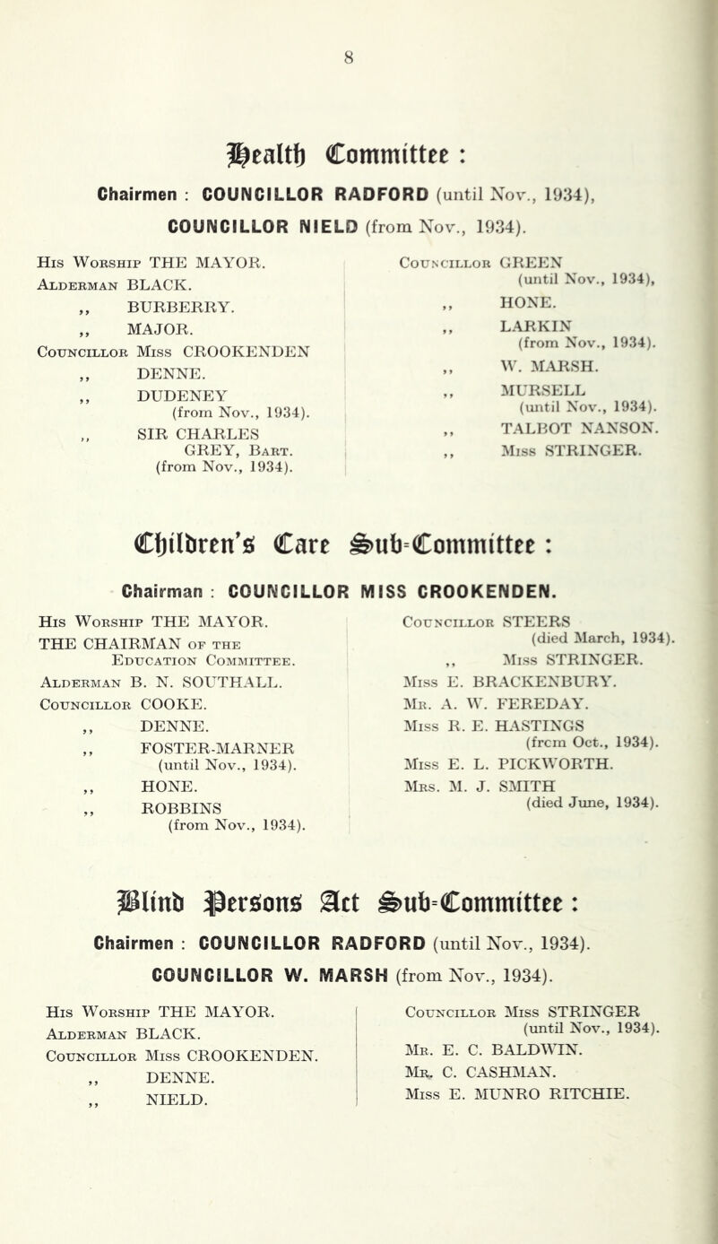 ?|ealtl) Committee: Chairmen : COUNCILLOR RADFORD (until Xov , 1934), COUNCILLOR NIELD (from Nov., 1934). His Worship THE MAYOR. Councillor GREEN Alderman BLACK. ,, BURBERRY. ,, MAJOR. Councillor Miss CROOKENDEN ,, DENNE. ,, DUDENEY (from Nov., 1934). ,, SIR CHARLES GREY, Bart. (from Nov., 1934). (until Nov., 1934), HONE. LARKIN (from Nov., 1934). W. M.mSH. MURSELL (until Novl, 1934). TALBOT NANSON. Miss STRINGER. CfjUbrcn’s Care ^ul)=Committee; Chairman : COUNCILLOR MISS CROOKENDEN. His Worship THE MAYOR. THE CHAIRMAN of the Education Committee. Alderman B. N. SOL^THALL. Councillor COOKE. ,, DENNE. ,, FOSTER-MARNER (until Nov., 1934). ,, HONE. ,, ROBBINS (from Nov., 1934). Councillor STEERS (died March, 1934) ,, Miss STRINGER. Miss E. BRACKENBURY. Mr. a. W. FEREDAY. Miss R. E. HASTINGS (from Oct., 1934). Miss E. L. PICKWORTH. Mrs. M. J. SMITH (died Jime, 1934). ^Unb Versions ^ct ^ub=Committee: Chairmen: COUNCILLOR RADFORD (until Nov., 1934). COUNCILLOR W. MARSH (from Nov., 1934). His Worship THE MAYOR. Alderman BLACK. Councillor Miss CROOKENDEN. ,, DENNE. ,, NIELD. Councillor Miss STRINGER (until Nov., 1934). Mr. E. C. BALDWIN. Mr. C. CASHMAN. Miss E. MUNRO RITCHIE.