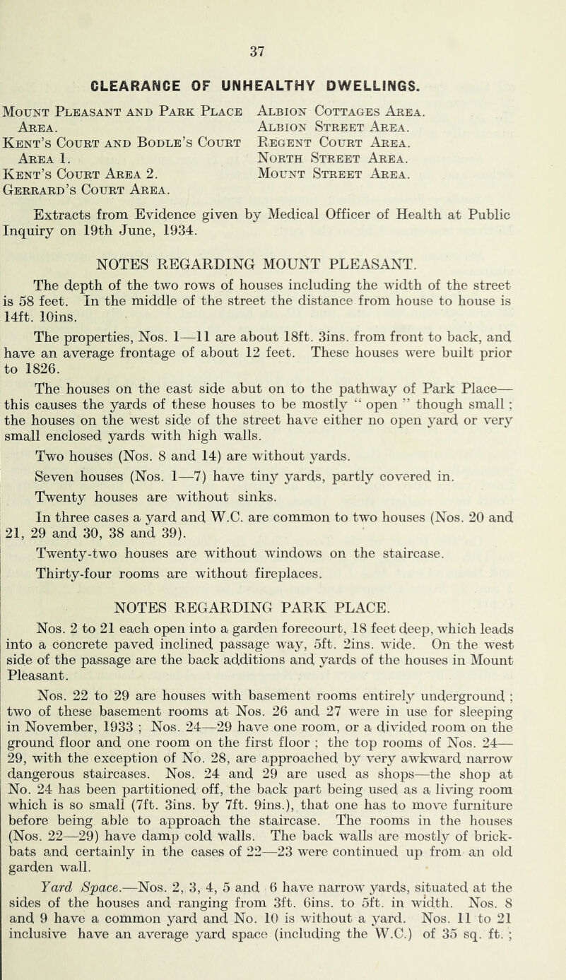 CLEARANCE OF UNHEALTHY DWELLINGS. Mount Pleasant and Park Place Area. Kent’s Court and Bodle’s Court Area 1. Kent’s Court Area 2. Gerrard’s Court Area. Albion Cottages Area. Albion Street Area. PvEGENT Court Area. North Street Area. Mount Street Area. Extracts from Evidence given by Medical Officer of Health at Public Inquiry on 19th June, 1934. NOTES REGARDING MOUNT PLEASANT. The depth of the two rows of houses including the width of the street is 58 feet. In the middle of the street the distance from house to house is 14ft. lOins. The properties, Nos. 1—11 are about 18ft. 3ins. from front to back, and have an average frontage of about 12 feet. These houses were built prior to 1826. The houses on the east side abut on to the pathway of Park Place— this causes the yards of these houses to be mostly “ open ” though small; the houses on the west side of the street have either no open yard or very small enclosed yards with high walls. Two houses (Nos. 8 and 14) are without yards. Seven houses (Nos. 1—7) have tiny yards, partly covered in. Twenty houses are without sinks. In three cases a yard and W.C. are common to two houses (Nos. 20 and 21, 29 and 30, 38 and 39). Twenty-two houses are without windows on the staircase. ' Thirty-four rooms are without fireplaces. ‘ NOTES REGARDING PARK PLACE. Nos. 2 to 21 each open into a garden forecourt, 18 feet deep, w'hich leads ; into a concrete paved inclined passage way, 5ft. 2ins. wide. On the west side of the passage are the back additions and yards of the houses in Mount ! Pleasant. Nos. 22 to 29 are houses with basement rooms entirety underground ; two of these basement rooms at Nos. 26 and 27 were in use for sleeping in November, 1933 ; Nos. 24—29 have one room, or a divided room on the ground floor and one room on the first floor ; the top rooms of Nos. 24— 29, with the exception of No. 28, are approached by very awkward narrow ^ dangerous staircases. Nos. 24 and 29 are used as shops—the shop at No. 24 has been partitioned off, the back part being used as a living room which is so small (7ft. 3ins. by 7ft. 9ins.), that one has to move furniture before being able to approach the staircase. The rooms in the houses (Nos. 22—29) have damp cold walls. The back walls are mostly of brick- bats and certainty in the cases of 22—23 were continued up from an old garden wall. Yard Space.—Nos. 2, 3, 4, 5 and 6 have narrow yards, situated at the sides of the houses and ranging from 3ft. 6ins. to 5ft. in width. Nos. 8 and 9 have a common yard and No. 10 is without a yard. Nos. 11 to 21 inclusive have an average yard space (including the W.C.) of 35 sq. ft. ;