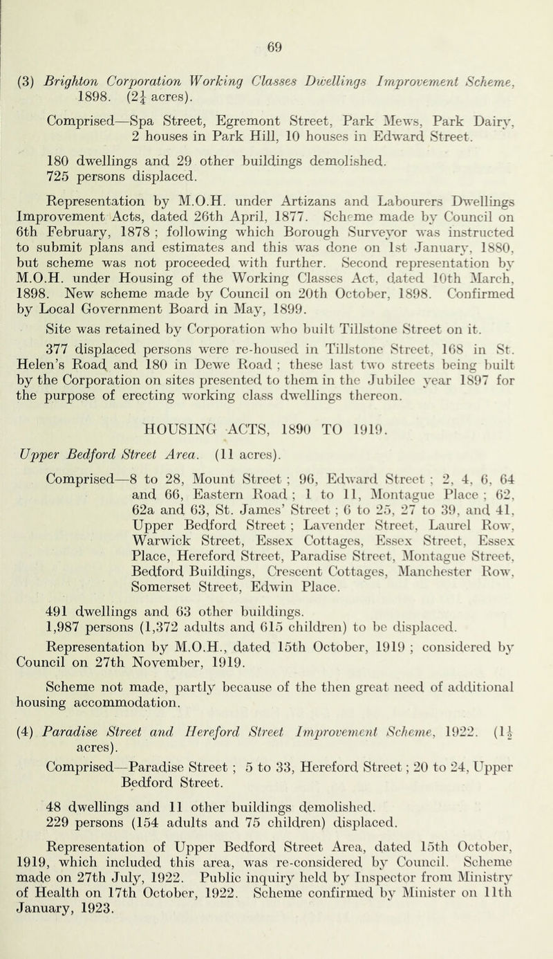 (3) Brighton Corporation Working Classes Dwellings Improvement Scheme, 1898. (2J acres). Comprised—Spa Street, Egremont Street, Park Mews, Park Dairy, 2 houses in Park Hill, 10 houses in Edward Street. 180 dwellings and 29 other buildings demolished. 725 persons displaced. Representation by M.O.H. under Artizans and Labourers Dwellings Improvement Acts, dated 26th April, 1877. Scheme made by Council on 6th February, 1878 ; following which Borough Surveyor was instructed to submit plans and estimates and this was done on 1st January, 1880, but scheme was not proceeded with further. Second representation by M.O.H. under Housing of the Working Classes Act, dated 10th March, 1898. New scheme made by Council on 20th October, 1898. Confirmed by Local Government Board in May, 1899. Site was retained by Corporation who built Tillstone Street on it. 377 displaced persons were re-housed in Tillstone Street, 168 in St. Helen’s Road and 180 in Dewe Road ; these last two streets being built by the Corporation on sites presented to them in the Jubilee year 1897 for the purpose of erecting working class dw^ellings thereon. HOUSING ACTS, 1890 TO 1919. Upper Bedford Street Area. (11 acres). Comprised—8 to 28, Mount Street ; 96, Edward Street ; 2, 4, 6, 64 and 66, Eastern Road; 1 to 11, ^Montague Place; 62, 62a and 63, St. James’ Street ; 6 to 25, 27 to 39, and 41, Upper Bedford Street ; Lavender Street, Laurel Row, Warwick Street, Essex Cottages, Essex Street, Essex Place, Hereford Street, Paradise Street, ^Montague Street, Bedford Buildings, Crescent Cottages, ^Manchester Row, Somerset Street, Edwin Place. 491 dwellings and 63 other buildings. 1,987 persons (1,372 adults and 615 children) to be displaced. Representation by M.O.H., dated 15th October, 1919 ; considered by Council on 27th November, 1919. Scheme not made, partly because of the then great need of additional housing accommodation. (4) Paradise Street and Hereford Street Improvement Scheme, 1922. (li acres). Comprised—Paradise Street ; 5 to 33, Hereford Street; 20 to 24, Upper Bedford Street. 48 dwellings and 11 other buildings demolished. 229 persons (154 adults and 75 children) displaced. Representation of Upper Bedford Street Area, dated 15th October, 1919, which included this area, w^as re-considered by Council. Scheme made on 27th July, 1922. Public inquiry held by Inspector from Ministry of Health on 17th October, 1922. Scheme confirmed by Minister on 11th January, 1923.