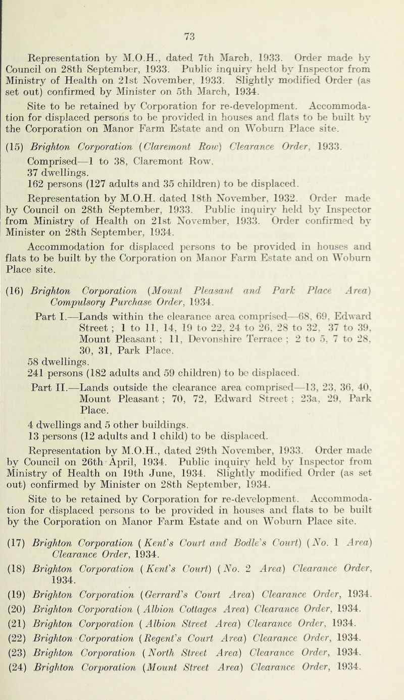 Representation by dated 7th March, 1933. Order made by Council on 28th September, 1933. Public inquiry held by Inspector from Ministry of Health on 21st November, 1933. Slightly modified Order (as set out) confirmed by Minister on 5th March, 1934. Site to be retained by Corporation for re-development. Accommoda- tion for displaced persons to be provided in houses and flats to be built by the Corporation on Manor Farm Estate and on Woburn Place site. (15) Brighton Corjjoration {Claremont Roiv) Clearance Order, 1933. Comprised^—1 to 38, Claremont Row. 37 dwellings. 162 persons (127 adults and 35 children) to be displaced. Representation by M.O.H. dated 18th November, 1932. Order made by Council on 28th September, 1933. Public inquiry held by Inspector from Ministry of Health on 21st November, 1933. Order confirmed by Minister on 28th September, 1934. Accommodation for displaced persons to be provided in liouses and flats to be built by the Corporation on idanor Farm Estate and on Woburn Place site. (16) Brighton Corjporation {Mount Pleasant and Park Place Area) Compulsory Purchase Order, 1934. Part I.—Lands within the clearance area com]U’ised—68, (59. Edward Street ; 1 to 11, 14, 19 to 22, 24 to 2(). 28 to 32, 37 to 39, Mount Pleasant ; 11, Devonshire Terrace : 2 to 5. 7 to 28. 30, 31, Park Place. 58 dwellings. 241 persons (182 adults and 59 cliildren) to be displaced. Part II.—Lands outside the clearance area com]U'ised— 13, 23, 36, 40, Mount Pleasant ; 70, 72, Edward Street : 23a, 29, Park Place. 4 dwellings and 5 other buildings. 13 persons (12 adults and 1 child) to be displaced. Representation by M.O.H., dated 29th November, 1933. Order made by Council on 26th April, 1934. Public inquiry held by Inspector from Ministry of Health on 19th June, 1934. Slightly modified Order (as set out) confirmed by Minister on 28th September, 1934. Site to be retained by Corporation for re-development. Accommoda- tion for displaced persons to be provided in houses and flats to be built by the Corporation on Manor Farm Estate and on Woburn Place site. (17) Brighton Corporation {Kent's Court and Bodle's Court) {No. 1 Amr) Clearance Order, 1934. (18) Brighton Corporation {Keiit's Court) {No. 2 Aren) Clearance Order, 1934. (19) Brightoii Corporation {Gerrard's Court Area) Clearance Order, 1934. (20) Brighton Corporation { Albion Cottages Area) Clearance Order, 1934. (21) Brighton Corporation {Albion Street Area) Clearance Order, 1934. (22) Brighton Corporation {Regent's Court Aren) Clearance Order, 1934, (23) Brighton Corporation {North Street Area) Clearance Order, 1934. (24) Brighton Corporatkm {Mount Street Area) Clearance Order, 1934.