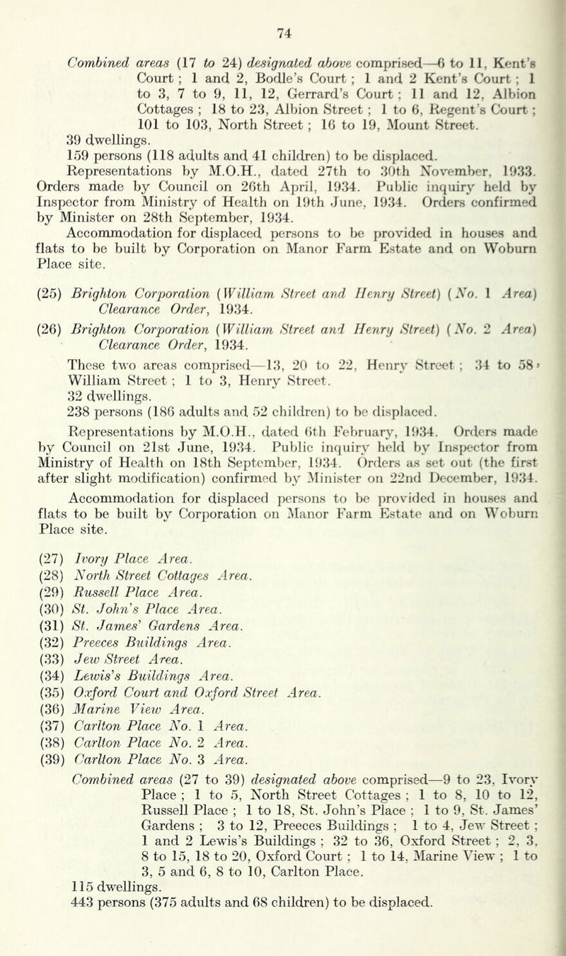 Combined areas (17 to 24) designated above comprised—6 to 11, Kent’s Court ; 1 and 2, Bodle’s Court ; 1 and 2 Kent’s Court ; 1 to 3, 7 to 9, 11, 12, Gerrard’s Court; 11 and 12, Albion Cottages ; 18 to 23, Albion Street ; 1 to 6, K-egent’s Court ; 101 to 103, North Street ; 16 to 19, Mount Street. 39 dwellings. 159 persons (118 adults and 41 children) to be displaced. Representations by M.O.H., dated 27th to 30th November, 1933. Orders made by Council on 26th April, 1934. Public inquiry held by Inspector from Ministry of Health on 19th June, 1934. Orders confirmed by Minister on 28th September, 1934. Accommodation for displaced persons to be provided in houses and flats to be built by Corporation on Manor Farm Estate and on Woburn Place site. (25) Brighton Corporation {William Street and Henry Street) [So. 1 Area) Clearance Order, 1934. (26) Brighton Corporation {William Street and Henry Street) {No. 2 Area) Clearance Order, 1934. These two areas comprised—13, 20 to 22, Henry Street ; 34 to 58’ William Street ; 1 to 3, Henrv Street. 32 dwellings. 238 persons (186 adults and 52 children) to be displaced. Representations by M.O.H., dated 6th February, 1934. Orders made by Council on 21st June, 1934. Public inquiry held by Inspector from Ministry of Health on 18th September, 1934. Orders as set out (the first after slight modification) confirmed by 3Iinister on 22nd December, 1934. Accommodation for displaced persons to be provided in houses and flats to be built by Corporation on Manor Farm Estate and on Woburn Place site. (27) Ivory Place Area. (28) North Street Cottages Area. (29) Russell Place Area. (30) St. John's Place Area. (31) St. James' Gardens Area. (32) Preeces Buildings Area. (33) Jew Street Area. (34) Leivis's Buildings Area. (35) Oxford Court and Oxford Street Area. (36) Marine View Area. (37) Carlton Place No. 1 Area. (38) Carlton Place No. 2 Area. (39) Carlton Plo.ee No. 3 Area. Combined areas (27 to 39) designated above comprised—9 to 23, Ivory Place ; 1 to 5, North Street Cottages ; 1 to 8, 10 to 12, Russell Place ; 1 to 18, St. John’s Place ; 1 to 9, St. James’ Gardens ; 3 to 12, Preeces Buildings ; 1 to 4, Jevr Street ; 1 and 2 Lewis’s Buildings ; 32 to 36, Oxford Street ; 2, 3, 8 to 15, 18 to 20, Oxford Court ; 1 to 14, Marine View ; 1 to 3, 5 and 6, 8 to 10, Carlton Place. 115 dwellings. 443 persons (375 adults and 68 children) to be displaced.