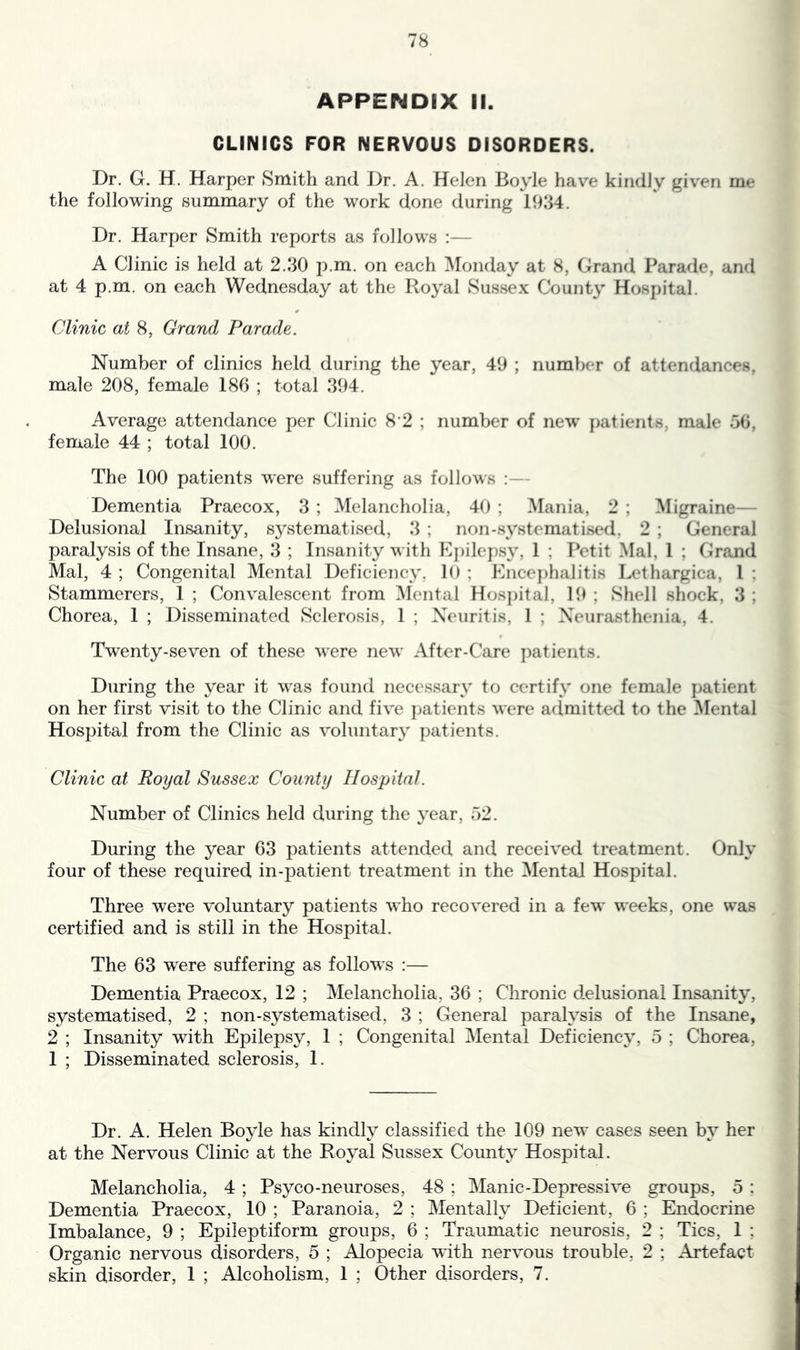 APPENDIX II. CLINICS FOR NERVOUS DISORDERS. Dr. G. H. Harper Smith and Dr. A. Helen Boyle have kindly given me the following summary of the work done during 1934. Dr. Harper Smith reports as follows :— A Clinic is held at 2.30 p.m. on each Monday at 8, Grand Parade, and at 4 p.m. on each Wednesday at the Royal Sussex County Hospital. Clinic at 8, Grand Parade. Number of clinics held during the year, 49 ; number of attendances, male 208, female 186 ; total 394. Average attendance per Clinic 8'2 ; number of new patients, male 56, female 44 ; total 100. The 100 patients were suffering as follows :— Dementia Praecox, 3 ; Melancholia, 40 ; ]VIania, 2 ; Migraine— Delusional Insanity, systematised, 3 ; non-systematised, 2 ; General paralysis of the Insane, 3 ; Insanity with Kj)ilcpsy, 1 ; Petit Mai, 1 ; Grand Mai, 4 ; Congenital Mental Deficiency. 10 ; Knce])halitis Lethargica, 1 ; Stammerers, 1 ; Convalescent from Mental Hos})itai, 19 ; Shell shock, 3 ; Chorea, 1 ; Disseminated Sclerosis, 1 ; Neuritis, 1 ; Neurasthenia, 4. Twenty-seven of these were new After-Care ])atients. During the year it was found necessary to certify one female patient on her first visit to the Clinic and five patients were a(lmitted to the ]\Iental Hospital from the Clinic as voluntary patients. Clinic at Royal Sussex County Hospital. Number of Clinics held during the year, 52. During the year 63 patients attended and received treatment. Only four of these required in-patient treatment in the Mental Hospital. Three were voluntary patients who recovered in a few weeks, one was certified and is still in the Hospital. The 63 were suffering as follows :— Dementia Praecox, 12 ; Melancholia, 36 ; Chronic delusional Insanity, systematised, 2 ; non-systematised, 3 ; General paralysis of the Insane, 2 ; Insanity with Epilepsy, 1 ; Congenital Mental Deficiency, 5 ; Chorea, 1 ; Disseminated sclerosis, 1. Dr. A. Helen Boyle has kindly classified the 109 new cases seen by her at the Nervous Clinic at the Royal Sussex County Hospital. Melancholia, 4 ; Psyco-neuroses, 48 ; Manic-Depressive groups, 5 ; Dementia Praecox, 10 ; Paranoia, 2 ; Mentally Deficient, 6 ; Endocrine Imbalance, 9 ; Epileptiform groups, 6 ; Traumatic neurosis, 2 ; Tics, 1 ; Organic nervous disorders, 5 ; Alopecia with nervous trouble, 2 ; Artefact skin disorder, 1 ; Alcoholism, 1 ; Other disorders, 7.