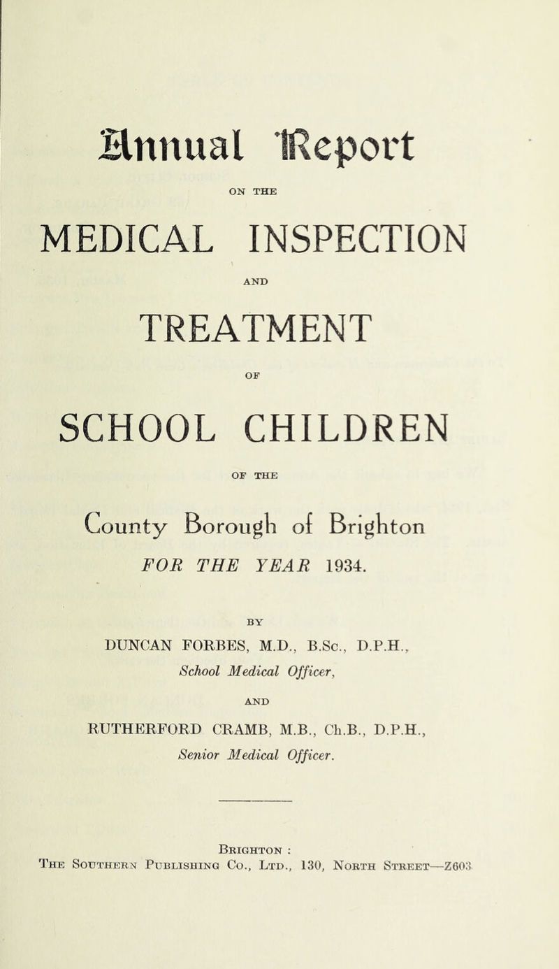 Hnnual IReport ON THE MEDICAL INSPECTION AND TREATMENT OF SCHOOL CHILDREN OF THE County Borougli of Bright on FOR THE YEAR 1934. BY DUNCAN FORBES, M,D., B.Sc., D.P.H., School Medical Officer, AND RUTHERFORD CRAMB, M.B., Ch.B., D.P.H., Senior Medical Officer. Brighton : The Southern Publishing Co., Ltd., 130, North Street—Z60:>