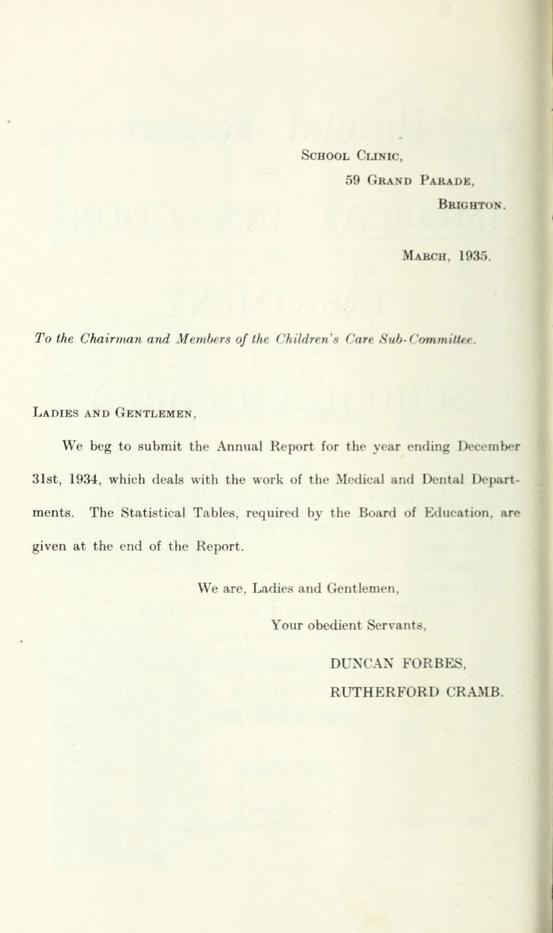 School Clinic, 59 Grand Parade, Brighton. March, 1935. To the Chairman and Members of the Children s Care Sub-Committee. Ladies and Gentlemen, We beg to submit the Annual Report for the year ending December 31st, 1934, which deals with the work of the Medical and Dental Dej)art- ments. The Statistical Tables, required by the Board of Etlucation, are given at the end of the Report. VV^e are, Ladies and Gentlemen, Your obedient Servants, DUNCAN FORBES, RUTHERFORD CRAMB.