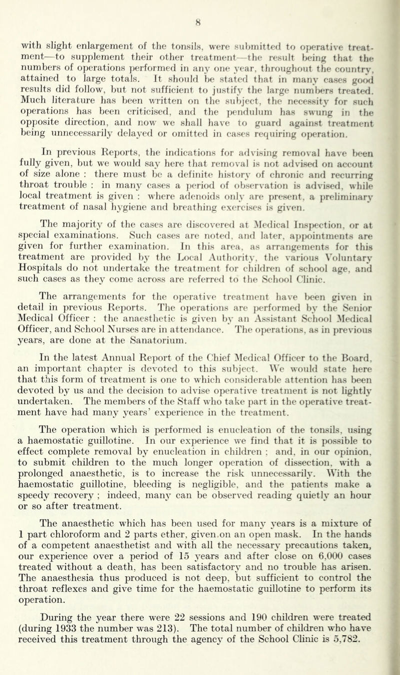 with slight enlargement of the tonsils, were suliinitted to o}>erative treat- ment—to supplement their other treatment—the result being that the numbers of operations performed in any one year, throughout tlie countrv', attained to large totals. It should Ije stated that in many eases good results did follow, but not sufficient to justify the large numbers treated. Much literature has been written on the subject, the necessity for such operations has been criticised, and the pendulum has swung in the opposite direction, and now we shall have to guard against treatment being unnecessarily delayed or omitted in cases recpiiring ojicration. In previous Reports, the indications for advising removal liave been fully given, but we would say here tliat removal is not advised on account of size alone : there must be a definite history of chronic and recurring throat trouble : in many cases a ])eriod of observation is arlvised, while local treatment is given ; where adenoids only are jjresent. a ])reliminarv treatment of nasal hygiene and breathing exercises is given. The majority of the cases are discovered at Medical lns|>cction. or at special examinations. 8uch cases are noted, and later, aj)j)ointments are given for further examination. In this area, as arrangements for this treatment are j)rovided })y the Local Autliority. the various \’oluntarv Hospitals do not undertake the treatment for cliildren of school age, and such cases as they come across are referred to the School (’linic. The arrangements for the oj)erative treatment have been given in detail in previous Re])orts, 'J'he o])erations are performed by the Senior Medical Officer : the anaesthetic is given by an Assistant School Medical Officer, and School Nurses are in attendance. The o])erations. as in }»revious years, are done at the Sanatorium. In the latest Annual Re])ort of the Ohief Medical Officer to the Board, an important chapter is devoted to this subject. Me would state here that this form of treatment is one to which considerable attention has been devoted by us and the decision to advise oj^erative treatment is not lightly undertaken. The members of the Staff who take part in the 0})erative treat- ment have had many years’ experience in the treatment. The operation which is performed is enucleation of the tonsils, using a haemostatic guillotine. In our experience we find that it is possible to effect complete removal by enucleation in chikh’en ; and, in our opinion, to submit children to the much longer operation of dissection, with a prolonged anaesthetic, is to increase the risk unnecessarily. Mhth the haemostatic guillotine, bleeding is negligible, and the patients make a speedy recovery ; indeed, maiw can be observed reading quietly an hour or so after treatment. The anaesthetic which has been used for many years is a mixture of I part chloroform and 2 parts ether, given on an open mask. In the hands of a competent anaesthetist and with all the necessary precautions taken, our experience over a period of 15 years and after close on 6,000 cases treated without a death, has been satisfactorv and no trouble has arisen. The anaesthesia thus produced is not deep, but sufficient to control the throat reflexes and give time for the haemostatic guillotine to perform its operation. During the year there were 22 sessions and 190 children were treated (during 1933 the number was 213). The total number of children who have received this treatment through the agency of the School Clinic is 5,782.