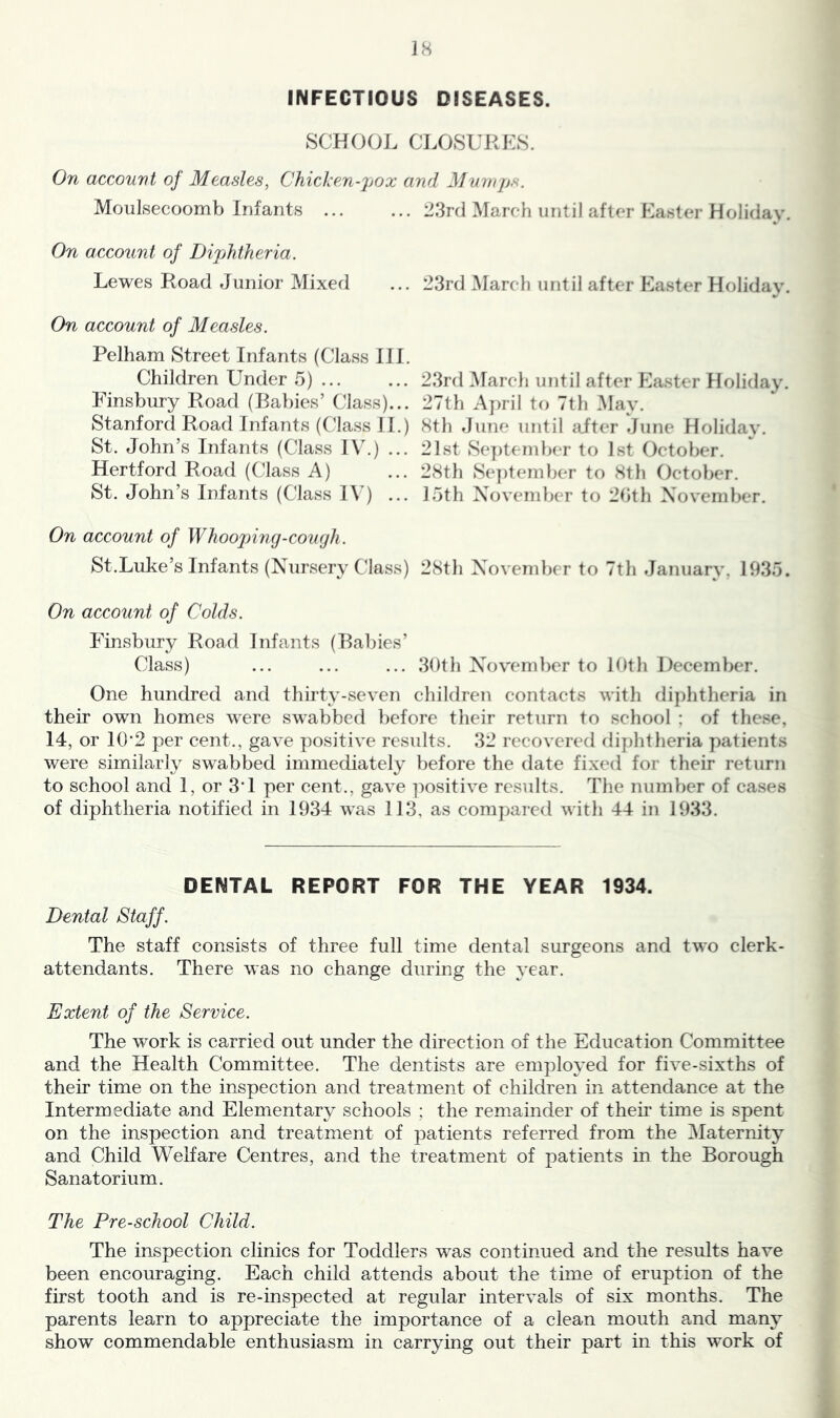 SCHOOL CLOSURES. On account of Measles, Chicken-pox and Mumps. Moulsecoomb Infants 23rd March until after Easter Holiday. On account of Dipjhtheria. Lewes Road Junior Mixed On account of Measles. Pelham Street Infants (Class III. Children Under 5) ... Finsbury Road (Babies’ Class)... Stanford Road Infants (Class 11.) St. John’s Infants (Class lU.) ... Hertford Road (Class A) St. John’s Infants (Class I\^) ... On account of Whoojnng-cough. St.Luke’s Infants (Nursery Class) On account of Colds. Finsbury Road Infants (Babies’ Class) 23rd i\Iarch until after Easter Holiday. 23rd March until after Easter Holiday. 27th A])ril to 7th May. 8th June until after June Holiday. 21st Se])tember to 1st October. 28th Se])tember to 8th Octo}>er. loth November to 2bth November. 28th Novemljer to 7th January. 193o. 3()th November to 10th December. One hundred and thirty-seven children contacts with diphtheria in their own homes were swabbed })efore their return to school : of these, 14, or 10'2 per cent., gave positive results. 32 recovered diphtheria patients were similarly swabbed immediately before the date fixed for their return to school and 1, or 3’1 per cent., gave ])ositive results. The number of cases of diphtheria notified in 1934 was 113, as compared with 44 in 1933. DENTAL REPORT FOR THE YEAR 1934. Dental Staff. The staff consists of three full time dental surgeons and two clerk- attendants. There was no change during the year. Extent of the Service. The work is carried out under the direction of the Education Committee and the Health Committee. The dentists are employed for five-sixths of their time on the inspection and treatment of children in attendance at the Intermediate and Elementary schools ; the remainder of theii* time is spent on the inspection and treatment of patients referred from the Maternity and Child WeKare Centres, and the treatment of patients in the Borough Sanatorium. The Pre-school Child. The inspection clinics for Toddlers was continued and the results have been encouraging. Each child attends about the time of eruption of the first tooth and is re-inspected at regular intervals of six months. The parents learn to appreciate the importance of a clean mouth and many show commendable enthusiasm in carrying out their part in this work of