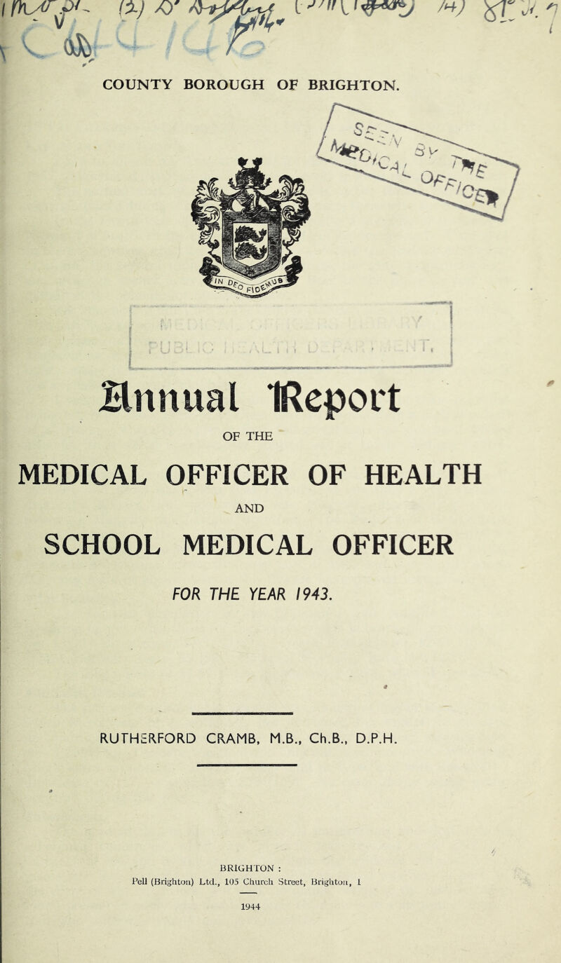 COUNTY BOROUGH OF BRIGHTON. Hnnual IReport OF THE MEDICAL OFFICER OF HEALTH AND SCHOOL MEDICAL OFFICER FOR THE YEAR 1943. RUTHERFORD CRAMB, M.B., Ch.B., D.P.H. /• BRIGHTON : Pell (Brighton) Ltd., 105 Church Street, Brighton, 1 1944