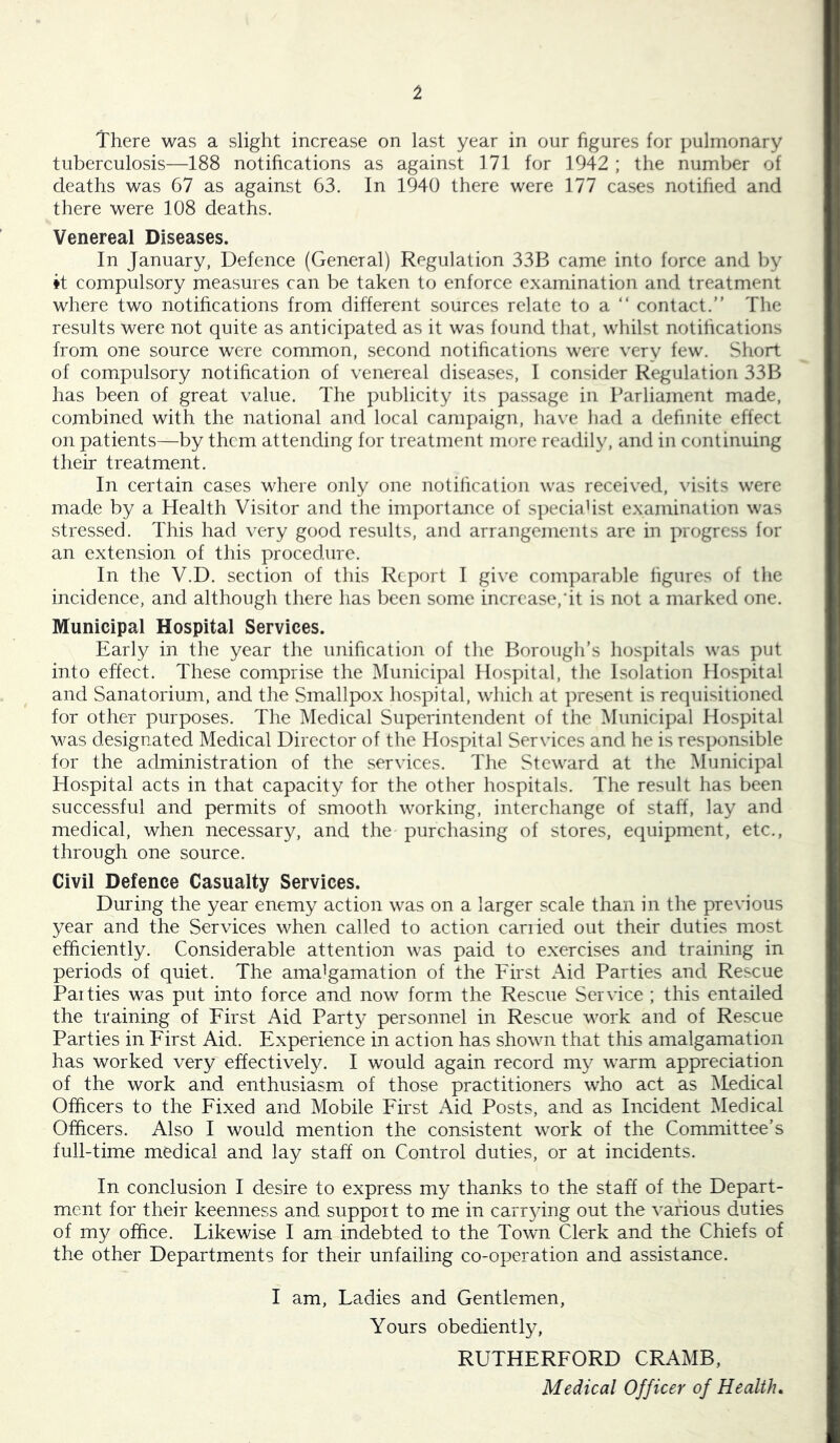 1 There was a slight increase on last year in our figures for pulmonary tuberculosis—188 notihcations as against 171 for 1942 ; the number of deaths was 67 as against 63. In 1940 there were 177 cases notihed and there were 108 deaths. Venereal Diseases. In January, Defence (General) Regulation 33B came into force and by it compulsory measures can be taken to enforce examination and treatment where two notihcations from different sources relate to a “ contact.” The results were not quite as anticipated as it was found that, whilst notihcations from one source were common, second notihcations were very few. Short of compulsory notihcation of venereal diseases, I consider Regulation 33B has been of great value. The publicity its passage in Parliament made, combined with the national and local campaign, have had a definite effect on patients—by them attending for treatment more readily, and in continuing their treatment. In certain cases where only one notification was received, visits were made by a Health Visitor and the importance of speciaHst examination was stressed. This had very good results, and arrangements are in progress for an extension of this procedure. In the V.D. section of this Report I give comparal^le figures of the incidence, and although there has been some increase,it is not a marked one. Municipal Hospital Services. Early in the year the uniheation of the Borough’s hospitals was put into effect. These comprise the Municipal Hospital, the Isolation Hospital and Sanatorium, and the Smallpox hospital, which at present is requisitioned for other purposes. The Medical Superintendent of the Municipal Hospital was designated Medical Director of the Hospital Services and he is responsible for the administration of the services. The Steward at the Municipal Hospital acts in that capacity for the other hospitals. The result has been successful and permits of smooth working, interchange of staff, lay and medical, when necessary, and the purchasing of stores, equipment, etc., through one source. Civil Defence Casualty Services. During the year enemy action was on a larger scale than in the previous year and the Services when called to action earned out their duties most efficiently. Considerable attention was paid to exercises and training in periods of quiet. The amalgamation of the First Aid Parties and Rescue Paities was put into force and now form the Rescue Service ; this entailed the training of First Aid Party personnel in Rescue work and of Rescue Parties in First Aid. Experience in action has shown that this amalgamation has worked very effectively. I would again record my warm appreciation of the work and enthusiasm of those practitioners who act as IMedical Officers to the Fixed and Mobile First x\id Posts, and as Incident Medical Officers. Also I would mention the consistent work of the Committee’s full-time medical and lay staff on Control duties, or at incidents. In conclusion I desire to express my thanks to the staff of the Depart- ment for their keenness and support to me in carrying out the various duties of my office. Likewise I am indebted to the Town Clerk and the Chiefs of the other Departments for their unfailing co-operation and assistance. I am. Ladies and Gentlemen, Yours obediently, RUTHERFORD CRAMB, Medical Officer of Health*