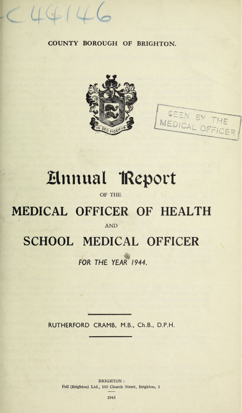 COUNTY BOROUGH OF BRIGHTON. Bnnual IRcport OF THE MEDICAL OFFICER OF HEALTH AND SCHOOL MEDICAL OFFICER FOR THE YEAR 1944. RUTHERFORD CRAMB, M.B.. Ch.B., D.P.H. BRIGHTON : Pell (Brighton) Ltd., 105 Church Street, Brighton, 1 1945