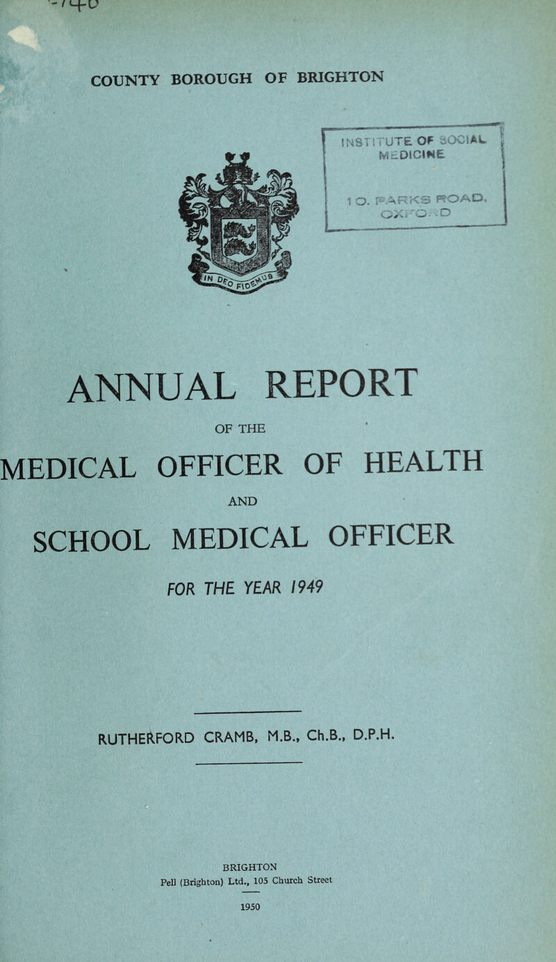 COUNTY BOROUGH OF BRIGHTON ANNUAL REPORT OF THE MEDICAL OFFICER OF HEALTH AND SCHOOL MEDICAL OFFICER FOR THE YEAR 1949 RUTHERFORD CRAMB. M.B., Ch.B., D.P.H. BRIGHTON Pel] (Brighton) Ltd., 105 Church Street