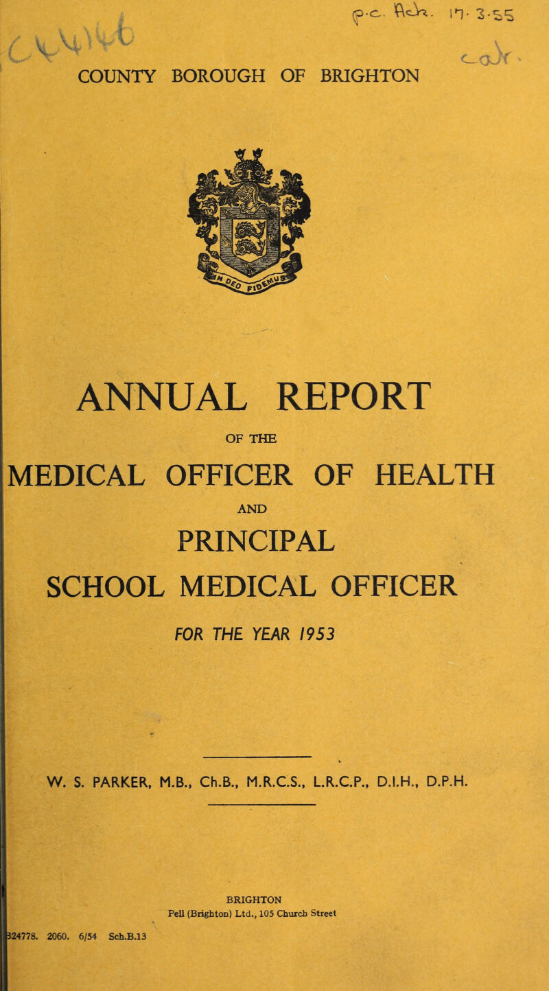 <p-c~ n- 3-ss * c_ COUNTY BOROUGH OF BRIGHTON ANNUAL REPORT OF THE MEDICAL OFFICER OF HEALTH AND PRINCIPAL SCHOOL MEDICAL OFFICER FOR THE YEAR 1953 W. S. PARKER, M.B., Ch.B., M.R.C.S., L.R.C.P., D.I.H., D.P.H. 324778. 2060. 6/54 Sch.B.13 BRIGHTON Pell (Brighton) Ltd., 105 Church Street