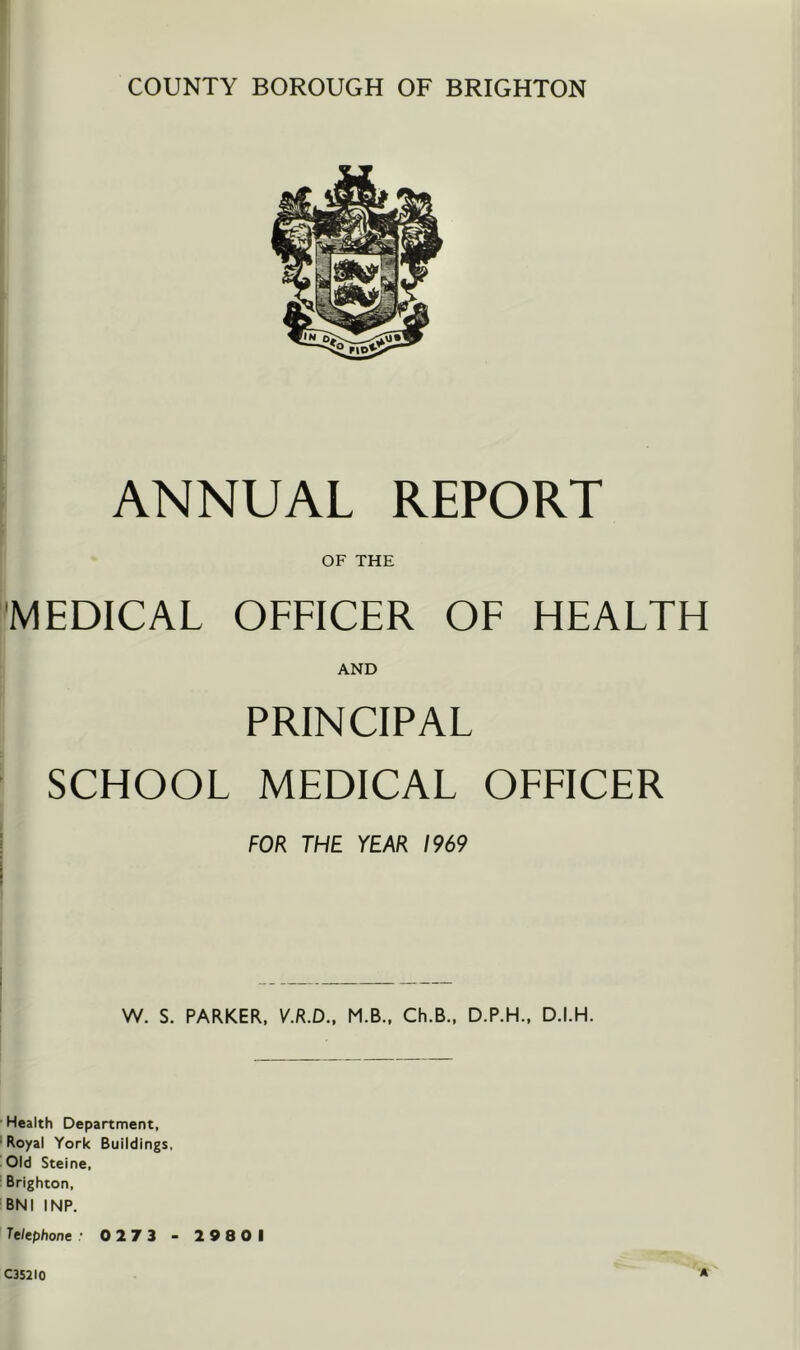 COUNTY BOROUGH OF BRIGHTON ANNUAL REPORT OF THE i'MEDICAL OFFICER OF HEALTH AND PRINCIPAL SCHOOL MEDICAL OFFICER ! FOR THE YEAR 1969 W. S. PARKER, V.R.D., M.B.. Ch.B., D.P.H., D.I.H. Health Department, •Royal York Buildings, Old Steine, ' Brighton, 'BNI INP. Telephone • 0273 - 29801 C352IO A