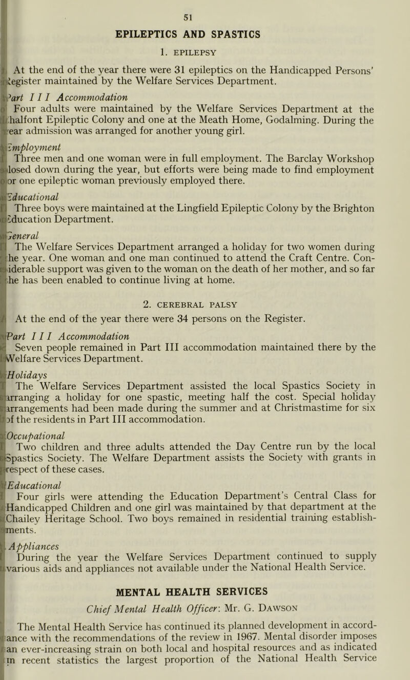 EPILEPTICS AND SPASTICS 1. EPILEPSY I At the end of the year there were 31 epileptics on the Handicapped Persons’ Register maintained by the Welfare Services Department. v’flr/ III Accommodation ! Four adults were maintained by the Welfare Services Department at the j:halfont Epileptic Colony and one at the Meath Home, Godaiming. During the ■■ear admission was arranged for another young girl. Employment Three men and one woman were in full employment. The Barclay Workshop ilosed down during the year, but efforts were being made to find employment or one epileptic woman pre'viously employed there. Educational Three boys were maintained at the Lingfield Epileptic Colony by the Brighton education Department. General The Welfare Services Department arranged a holiday for two women during he year. One woman and one man continued to attend the Craft Centre. Con- iderable support was given to the woman on the death of her mother, and so far .he has been enabled to continue living at home. 2. CEREBRAL PALSY At the end of the year there were 34 persons on the Register. Part III Accommodation Seven people remained in Part III accommodation maintained there by the kVelfare Services Department. Holidays The Welfare Services Department assisted the local Spastics Society in irranging a holiday for one spastic, meeting half the cost. Special holiday irrangements had been made during the summer and at Christmastime for six Df the residents in Part III accommodation. ^Occupational STwo children and three adults attended the Day Centre run by the local Spastics Society. The Welfare Department assists the Society with grants in respect of these cases. Educational I Four girls were attending the Education Department’s Central Class for i, Handicapped Children and one girl was maintained by that department at the WChailey Heritage School. Two boys remained in residential training establish- pjments. W Appliances P During the year the Welfare Services Department continued to supply iilvarious aids and appliances not available under the National Health Service. MENTAL HEALTH SERVICES Chief Mental Health Officer: Mr. G. Dawson The Mental Health Service has continued its planned development in accord- iance with the recommendations of the review in 1967. Mental disorder imposes l an ever-increasing strain on both local and hospital resources and as indicated tin recent statistics the largest proportion of the National Health Service li