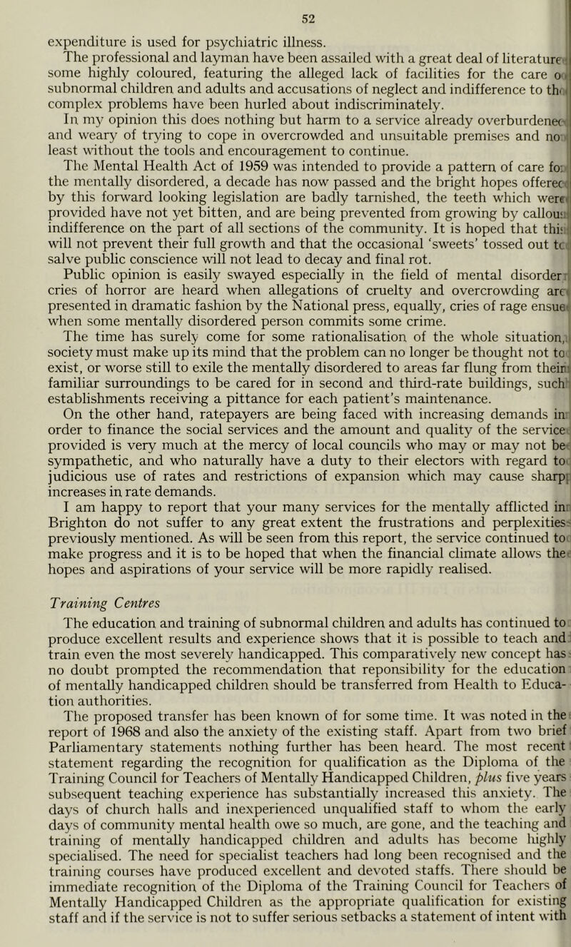 expenditure is used for psychiatric illness. The professional and layman have been assailed witli a great deal of literature'; some highly coloured, featuring the alleged lack of facilities for the care o i subnormal children and adults and accusations of neglect and indifference to thui complex problems have been hurled about indiscriminately. In my opinion this does nothing but harm to a service already overburdenecv, and weary of trying to cope in overcrowded and unsuitable premises and no ■! least without the tools and encouragement to continue. The Mental Health Act of 1959 was intended to provide a pattern of care fo;; the mentally disordered, a decade has now passed and the bright hopes offeree., by this forward looking legislation are badly tarnished, the teeth which weret provided have not yet bitten, and are being prevented from growing by callouaj indifference on the part of all sections of the community. It is hoped that thi‘:f will not prevent their full growth and that the occasional ‘sweets’ tossed out tc.l salve public conscience will not lead to decay and final rot. Public opinion is easily swayed especially in the field of mental disorder i cries of horror are heard when allegations of cruelty and overcrowding arc< presented in dramatic fashion by the National press, equally, cries of rage ensuet when some mentally disordered person commits some crime. The time has surely come for some rationalisation of the whole situation,:! society must make up its mind that the problem can no longer be thought not to; exist, or worse still to exile the mentally disordered to areas far flung from theinr familiar surroundings to be cared for in second and third-rate buildings, such establishments receiving a pittance for each patient’s maintenance. On the other hand, ratepayers are being faced wdth increasing demands in order to finance the social services and the amount and quality of the service; provided is very much at the mercy of local councils who may or may not be-: sympathetic, and who naturally have a duty to their electors with regard to judicious use of rates and restrictions of expansion which may cause sharpp increases in rate demands. I am happy to report that your many services for the mentally afflicted in; Brighton do not suffer to any great extent the frustrations and perplexities; previously mentioned. As will be seen from this report, the service continued to make progress and it is to be hoped that when the financial climate allows thee hopes and aspirations of your service will be more rapidly realised. Training Centres The education and training of subnormal children and adults has continued to produce excellent results and experience shows that it is possible to teach and : train even the most severely handicapped. This comparatively new' concept has no doubt prompted the recommendation that reponsibility for the education of mentally handicapped children should be transferred from Health to Educa- tion authorities. The proposed transfer has been knowm of for some time. It was noted in the-, report of 1968 and also the anxiety of the existing staff. Apart from two brief Parliamentary statements nothing further has been heard. The most recent; statement regarding the recognition for qualification as the Diploma of the Training Council for Teachers of Mentally Handicapped Children, plus five years subsequent teaching experience has substantially increased this anxiety. The days of church halls and inexperienced unqualified staff to whom the early days of community mental health owe so much, are gone, and the teaching and training of mentally handicapped children and adults has become highly specialised. The need for specialist teachers had long been recognised and the training courses have produced excellent and devoted staffs. There should be immediate recognition of the Diploma of the Training Council for Teachers of Mentally Handicapped Children as the appropriate qualification for existing staff and if the service is not to suffer serious setbacks a statement of intent with